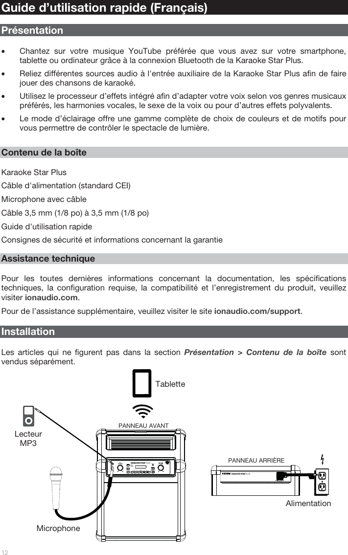   12   Guide d’utilisation rapide (Français)  Présentation  • Chantez sur votre musique YouTube préférée que vous avez sur votre smartphone, tablette ou ordinateur grâce à la connexion Bluetooth de la Karaoke Star Plus.  • Reliez différentes sources audio à l&apos;entrée auxiliaire de la Karaoke Star Plus afin de faire jouer des chansons de karaoké. • Utilisez le processeur d’effets intégré afin d’adapter votre voix selon vos genres musicaux préférés, les harmonies vocales, le sexe de la voix ou pour d’autres effets polyvalents.  • Le mode d’éclairage offre une gamme complète de choix de couleurs et de motifs pour vous permettre de contrôler le spectacle de lumière.     Contenu de la boîte  Karaoke Star Plus Câble d&apos;alimentation (standard CEI) Microphone avec câble  Câble 3,5 mm (1/8 po) à 3,5 mm (1/8 po) Guide d&apos;utilisation rapide Consignes de sécurité et informations concernant la garantie   Assistance technique  Pour les toutes dernières informations concernant la documentation, les spécifications techniques, la configuration requise, la compatibilité et l’enregistrement du produit, veuillez visiter ionaudio.com. Pour de l’assistance supplémentaire, veuillez visiter le site ionaudio.com/support.    Installation  Les articles qui ne figurent pas dans la section Présentation &gt; Contenu de la boîte sont vendus séparément.   Tablette Lecteur MP3 Microphone Alimentation PANNEAU ARRIÈRE PANNEAU AVANT 