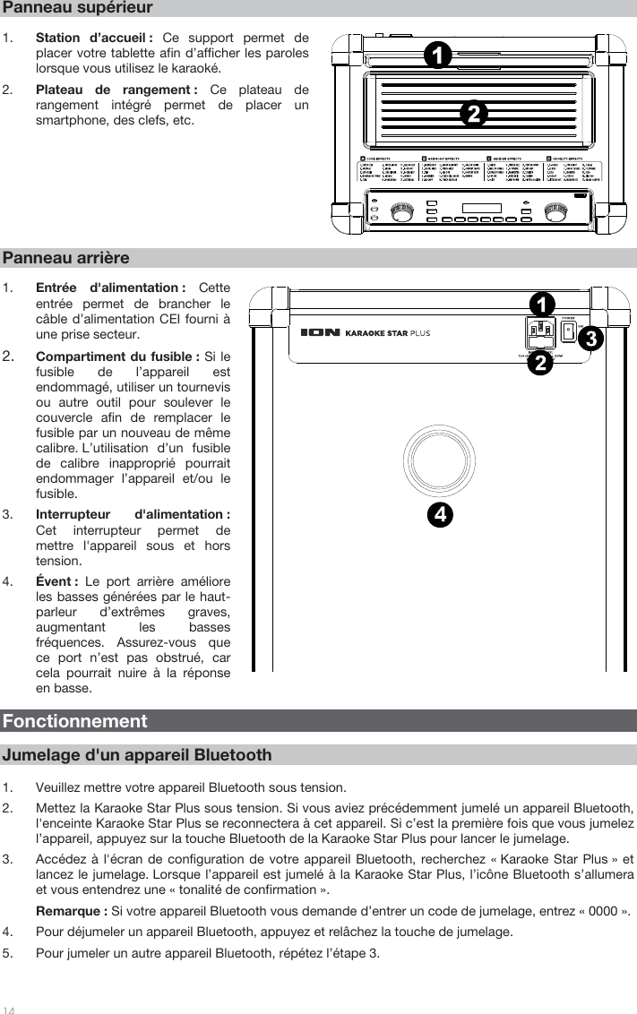 14 Panneau supérieur 1. Station d’accueil : Ce support permet deplacer votre tablette afin d’afficher les paroles lorsque vous utilisez le karaoké.  2. Plateau de rangement : Ce plateau de rangement intégré permet de placer un smartphone, des clefs, etc.  Panneau arrière 1. Entrée d&apos;alimentation : Cetteentrée permet de brancher le câble d’alimentation CEI fourni à une prise secteur. 2. Compartiment du fusible : Si lefusible de l’appareil estendommagé, utiliser un tournevisou autre outil pour soulever lecouvercle afin de remplacer lefusible par un nouveau de mêmecalibre. L’utilisation d’un fusiblede calibre inapproprié pourraitendommager l’appareil et/ou lefusible.3. Interrupteur d&apos;alimentation :Cet interrupteur permet demettre l&apos;appareil sous et horstension.4. Évent :  Le port arrière amélioreles basses générées par le haut-parleur d’extrêmes graves, augmentant les basses fréquences. Assurez-vous que ce port n’est pas obstrué, car cela pourrait nuire à la réponse en basse.  Fonctionnement Jumelage d&apos;un appareil Bluetooth 1. Veuillez mettre votre appareil Bluetooth sous tension. 2. Mettez la Karaoke Star Plus sous tension. Si vous aviez précédemment jumelé un appareil Bluetooth,l&apos;enceinte Karaoke Star Plus se reconnectera à cet appareil. Si c’est la première fois que vous jumelezl’appareil, appuyez sur la touche Bluetooth de la Karaoke Star Plus pour lancer le jumelage. 3. Accédez à l&apos;écran de configuration de votre appareil Bluetooth, recherchez « Karaoke Star Plus » etlancez le jumelage. Lorsque l’appareil est jumelé à la Karaoke Star Plus, l’icône Bluetooth s’allumeraet vous entendrez une « tonalité de confirmation ». Remarque : Si votre appareil Bluetooth vous demande d’entrer un code de jumelage, entrez « 0000 ».4. Pour déjumeler un appareil Bluetooth, appuyez et relâchez la touche de jumelage. 5. Pour jumeler un autre appareil Bluetooth, répétez l’étape 3. 1342121415867911135231410 121342121415867911135231410 12