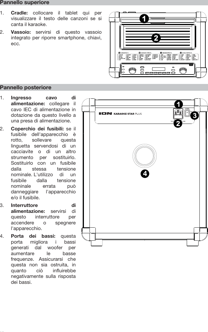 18 Pannello superiore 1. Cradle:  collocare il tablet qui pervisualizzare il testo delle canzoni se si canta il karaoke.  2. Vassoio:  servirsi di questo vassoiointegrato per riporre smartphone, chiavi, ecc.   Pannello posteriore 1. Ingresso cavo di alimentazione:  collegare il cavo IEC di alimentazione in dotazione da questo livello a una presa di alimentazione. 2. Coperchio dei fusibili: se ilfusibile dell&apos;apparecchio èrotto, sollevare questalinguetta servendosi di uncacciavite o di un altrostrumento per sostituirlo.Sostituirlo con un fusibiledalla stessa tensionenominale. L&apos;utilizzo di unfusibile dalla tensione nominale errata può danneggiare l&apos;apparecchio e/o il fusibile. 3. Interruttore dialimentazione:  servirsi diquesto interruttore peraccendere o spegnerel&apos;apparecchio.4. Porta dei bassi: questaporta migliora i bassigenerati dal woofer peraumentare le bassefrequenze. Assicurarsi chequesta non sia ostruita, inquanto ciò influirebbenegativamente sulla rispostadei bassi.1342121415867911135231410 121342121415867911135231410 12