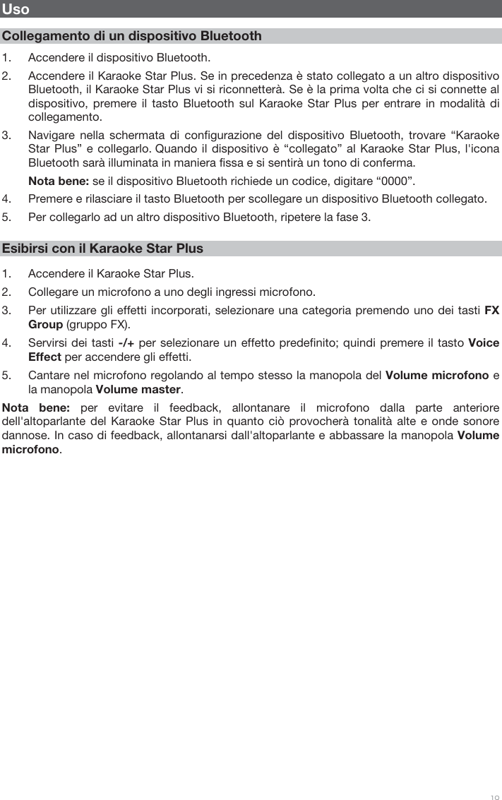 19 Uso Collegamento di un dispositivo Bluetooth 1. Accendere il dispositivo Bluetooth.2. Accendere il Karaoke Star Plus. Se in precedenza è stato collegato a un altro dispositivoBluetooth, il Karaoke Star Plus vi si riconnetterà. Se è la prima volta che ci si connette aldispositivo, premere il tasto Bluetooth sul Karaoke Star Plus per entrare in modalità dicollegamento.3. Navigare nella schermata di configurazione del dispositivo Bluetooth, trovare “KaraokeStar Plus” e collegarlo. Quando il dispositivo è “collegato” al Karaoke Star Plus, l&apos;iconaBluetooth sarà illuminata in maniera fissa e si sentirà un tono di conferma.Nota bene: se il dispositivo Bluetooth richiede un codice, digitare “0000”.4. Premere e rilasciare il tasto Bluetooth per scollegare un dispositivo Bluetooth collegato.5. Per collegarlo ad un altro dispositivo Bluetooth, ripetere la fase 3.Esibirsi con il Karaoke Star Plus 1. Accendere il Karaoke Star Plus.2. Collegare un microfono a uno degli ingressi microfono.3. Per utilizzare gli effetti incorporati, selezionare una categoria premendo uno dei tasti FXGroup (gruppo FX).4. Servirsi dei tasti -/+ per selezionare un effetto predefinito; quindi premere il tasto VoiceEffect per accendere gli effetti.5. Cantare nel microfono regolando al tempo stesso la manopola del Volume microfono ela manopola Volume master.Nota bene: per evitare il feedback, allontanare il microfono dalla parte anteriore dell&apos;altoparlante del Karaoke Star Plus in quanto ciò provocherà tonalità alte e onde sonore dannose. In caso di feedback, allontanarsi dall&apos;altoparlante e abbassare la manopola Volume microfono.  