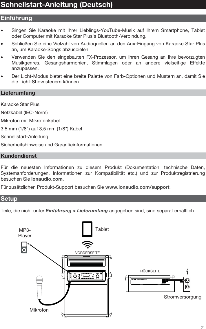   21   Schnellstart-Anleitung (Deutsch)  Einführung  • Singen Sie Karaoke mit Ihrer Lieblings-YouTube-Musik auf Ihrem Smartphone, Tablet oder Computer mit Karaoke Star Plus&apos;s Bluetooth-Verbindung.  • Schließen Sie eine Vielzahl von Audioquellen an den Aux-Eingang von Karaoke Star Plus an, um Karaoke-Songs abzuspielen. • Verwenden Sie den eingebauten FX-Prozessor, um Ihren Gesang an Ihre bevorzugten Musikgenres, Gesangsharmonien, Stimmlagen oder an andere vielseitige Effekte anzupassen.  • Der Licht-Modus bietet eine breite Palette von Farb-Optionen und Mustern an, damit Sie die Licht-Show steuern können.     Lieferumfang  Karaoke Star Plus Netzkabel (IEC-Norm) Mikrofon mit Mikrofonkabel 3,5 mm (1/8&quot;) auf 3,5 mm (1/8&quot;) Kabel Schnellstart-Anleitung Sicherheitshinweise und Garantieinformationen     Kundendienst  Für die neuesten Informationen zu diesem Produkt (Dokumentation, technische Daten, Systemanforderungen, Informationen zur Kompatibilität etc.) und zur Produktregistrierung besuchen Sie ionaudio.com. Für zusätzlichen Produkt-Support besuchen Sie www.ionaudio.com/support.    Setup  Teile, die nicht unter Einführung &gt; Lieferumfang angegeben sind, sind separat erhältlich.  Tablet MP3-Player Mikrofon Stromversorgung RÜCKSEITE VORDERSEITE 