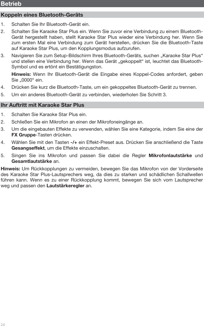   24    Betrieb  Koppeln eines Bluetooth-Geräts  1. Schalten Sie Ihr Bluetooth-Gerät ein. 2. Schalten Sie Karaoke Star Plus ein. Wenn Sie zuvor eine Verbindung zu einem Bluetooth-Gerät hergestellt haben, stellt Karaoke Star Plus wieder eine Verbindung her. Wenn Sie zum ersten Mal eine Verbindung zum Gerät herstellen, drücken Sie die Bluetooth-Taste auf Karaoke Star Plus, um den Kopplungsmodus aufzurufen.  3. Navigieren Sie zum Setup-Bildschirm Ihres Bluetooth-Geräts, suchen „Karaoke Star Plus“ und stellen eine Verbindung her. Wenn das Gerät „gekoppelt“ ist, leuchtet das Bluetooth-Symbol und es ertönt ein Bestätigungston. Hinweis: Wenn Ihr Bluetooth-Gerät die Eingabe eines Koppel-Codes anfordert, geben Sie „0000“ ein.   4. Drücken Sie kurz die Bluetooth-Taste, um ein gekoppeltes Bluetooth-Gerät zu trennen. 5. Um ein anderes Bluetooth-Gerät zu verbinden, wiederholen Sie Schritt 3.     Ihr Auftritt mit Karaoke Star Plus  1. Schalten Sie Karaoke Star Plus ein. 2. Schließen Sie ein Mikrofon an einen der Mikrofoneingänge an. 3. Um die eingebauten Effekte zu verwenden, wählen Sie eine Kategorie, indem Sie eine der FX Gruppe-Tasten drücken. 4. Wählen Sie mit den Tasten -/+ ein Effekt-Preset aus. Drücken Sie anschließend die Taste Gesangseffekt, um die Effekte einzuschalten.   5. Singen Sie ins Mikrofon und passen Sie dabei die Regler Mikrofonlautstärke und Gesamtlautstärke an.  Hinweis: Um Rückkopplungen zu vermeiden, bewegen Sie das Mikrofon von der Vorderseite des Karaoke Star Plus-Lautsprechers weg, da dies zu starken und schädlichen Schallwellen führen kann. Wenn es zu einer Rückkopplung kommt, bewegen Sie sich vom Lautsprecher weg und passen den Lautstärkeregler an.                            