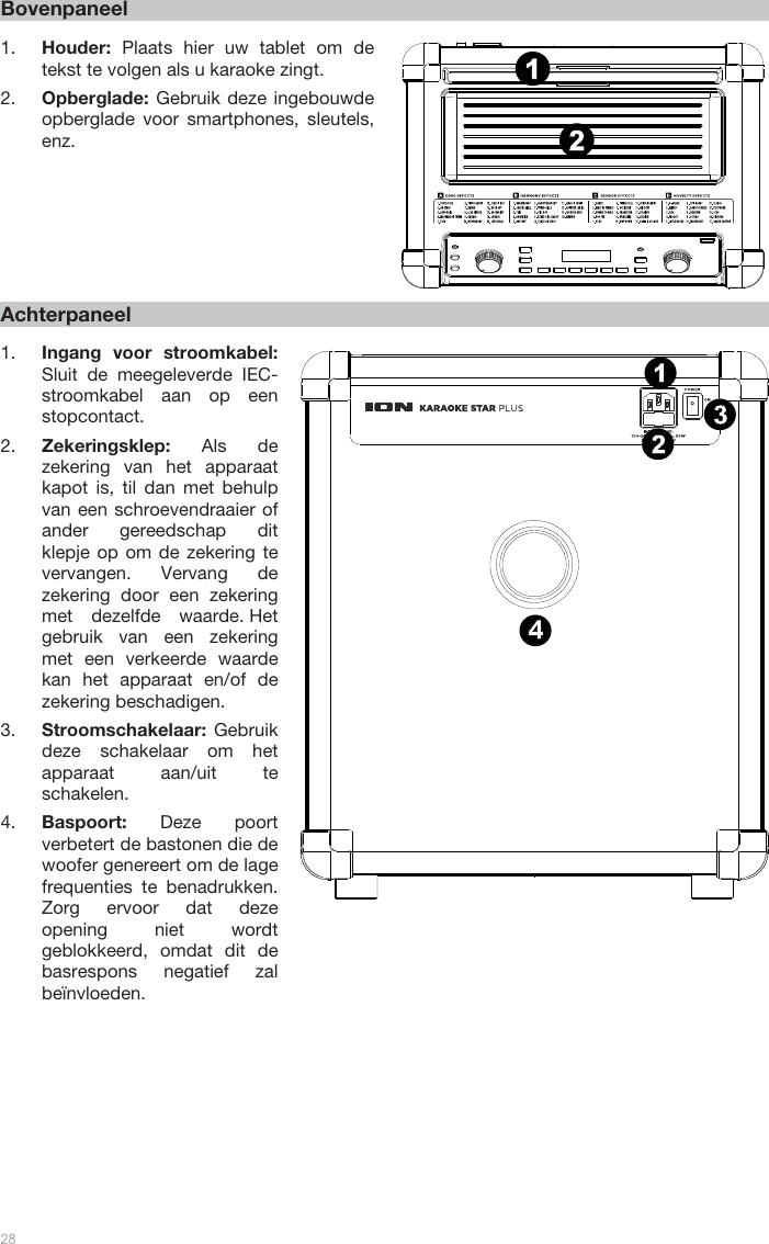   28   Bovenpaneel  1. Houder:  Plaats hier uw tablet om de tekst te volgen als u karaoke zingt.   2. Opberglade: Gebruik deze ingebouwde opberglade voor smartphones, sleutels, enz.             Achterpaneel  1. Ingang voor stroomkabel: Sluit de meegeleverde IEC-stroomkabel aan op een stopcontact. 2. Zekeringsklep: Als de zekering van het apparaat kapot is, til dan met behulp van een schroevendraaier of ander gereedschap dit klepje op om de zekering te vervangen. Vervang de zekering door een zekering met dezelfde waarde. Het gebruik van een zekering met een verkeerde waarde kan het apparaat en/of de zekering beschadigen. 3. Stroomschakelaar:  Gebruik deze schakelaar om het apparaat aan/uit te schakelen.  4. Baspoort: Deze poort verbetert de bastonen die de woofer genereert om de lage frequenties te benadrukken. Zorg ervoor dat deze opening niet wordt geblokkeerd, omdat dit de basrespons negatief zal beïnvloeden.                        1342121415867911135231410 121342121415867911135231410 12