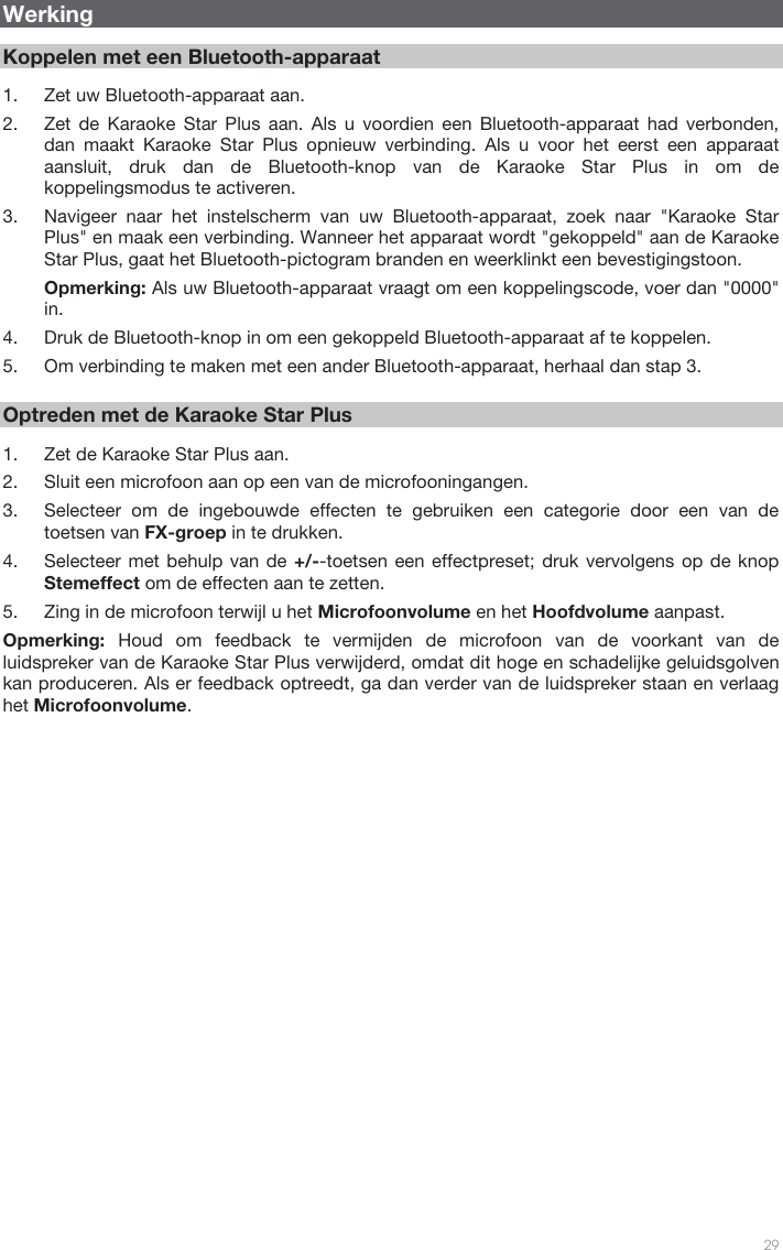   29    Werking  Koppelen met een Bluetooth-apparaat  1. Zet uw Bluetooth-apparaat aan. 2. Zet de Karaoke Star Plus aan. Als u voordien een Bluetooth-apparaat had verbonden, dan maakt Karaoke Star Plus opnieuw verbinding. Als u voor het eerst een apparaat aansluit, druk dan de Bluetooth-knop van de Karaoke Star Plus in om de koppelingsmodus te activeren.  3. Navigeer naar het instelscherm van uw Bluetooth-apparaat, zoek naar &quot;Karaoke Star Plus&quot; en maak een verbinding. Wanneer het apparaat wordt &quot;gekoppeld&quot; aan de Karaoke Star Plus, gaat het Bluetooth-pictogram branden en weerklinkt een bevestigingstoon. Opmerking: Als uw Bluetooth-apparaat vraagt om een koppelingscode, voer dan &quot;0000&quot; in.  4. Druk de Bluetooth-knop in om een gekoppeld Bluetooth-apparaat af te koppelen. 5. Om verbinding te maken met een ander Bluetooth-apparaat, herhaal dan stap 3.      Optreden met de Karaoke Star Plus  1. Zet de Karaoke Star Plus aan. 2. Sluit een microfoon aan op een van de microfooningangen. 3. Selecteer om de ingebouwde effecten te gebruiken een categorie door een van de toetsen van FX-groep in te drukken. 4. Selecteer met behulp van de +/--toetsen een effectpreset; druk vervolgens op de knop Stemeffect om de effecten aan te zetten.   5. Zing in de microfoon terwijl u het Microfoonvolume en het Hoofdvolume aanpast.  Opmerking: Houd om feedback te vermijden de microfoon van de voorkant van de luidspreker van de Karaoke Star Plus verwijderd, omdat dit hoge en schadelijke geluidsgolven kan produceren. Als er feedback optreedt, ga dan verder van de luidspreker staan en verlaag het Microfoonvolume.                             