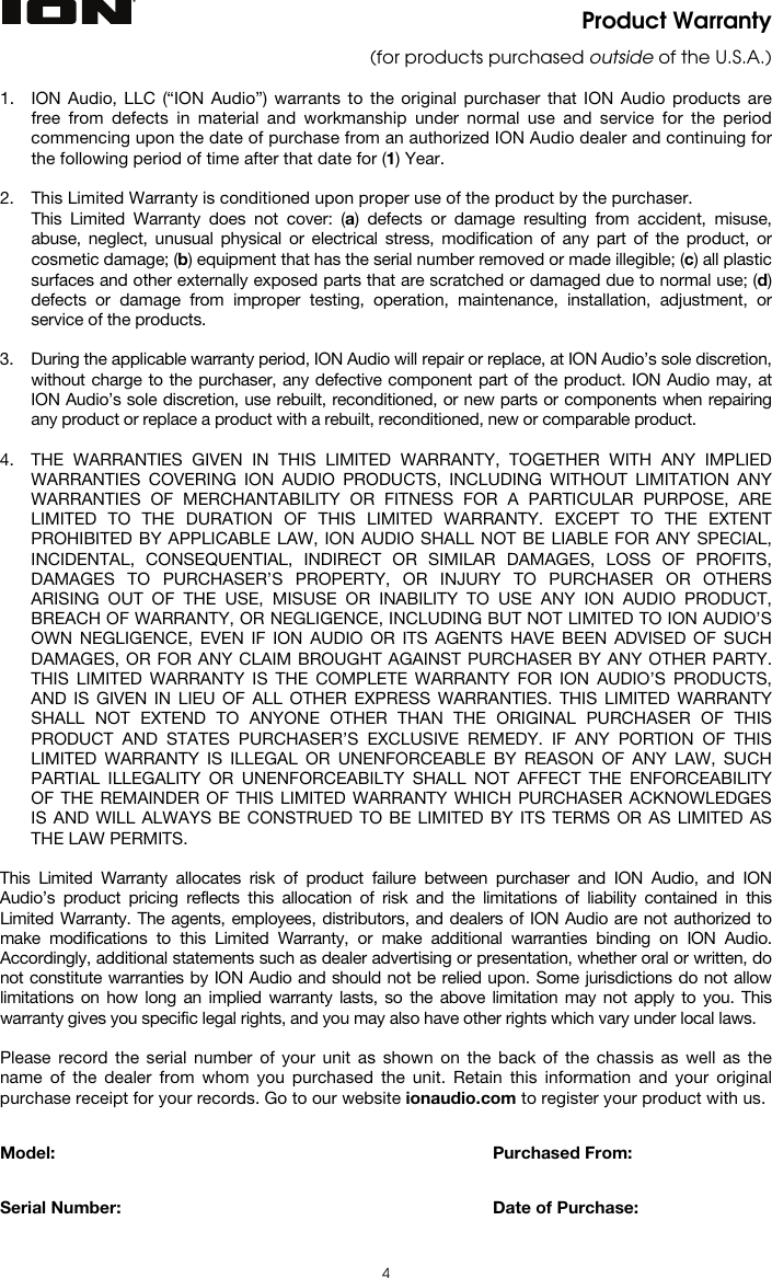  4 Product Warranty (for products purchased outside of the U.S.A.)  1. ION Audio, LLC (“ION Audio”) warrants to the original purchaser that ION Audio products are free from defects in material and workmanship under normal use and service for the period commencing upon the date of purchase from an authorized ION Audio dealer and continuing for the following period of time after that date for (1) Year.   2. This Limited Warranty is conditioned upon proper use of the product by the purchaser.  This Limited Warranty does not cover: (a) defects or damage resulting from accident, misuse, abuse, neglect, unusual physical or electrical stress, modification of any part of the product, or cosmetic damage; (b) equipment that has the serial number removed or made illegible; (c) all plastic surfaces and other externally exposed parts that are scratched or damaged due to normal use; (d) defects or damage from improper testing, operation, maintenance, installation, adjustment, or service of the products.  3. During the applicable warranty period, ION Audio will repair or replace, at ION Audio’s sole discretion, without charge to the purchaser, any defective component part of the product. ION Audio may, at ION Audio’s sole discretion, use rebuilt, reconditioned, or new parts or components when repairing any product or replace a product with a rebuilt, reconditioned, new or comparable product.   4. THE WARRANTIES GIVEN IN THIS LIMITED WARRANTY, TOGETHER WITH ANY IMPLIED WARRANTIES COVERING ION AUDIO PRODUCTS, INCLUDING WITHOUT LIMITATION ANY WARRANTIES OF MERCHANTABILITY OR FITNESS FOR A PARTICULAR PURPOSE, ARE LIMITED TO THE DURATION OF THIS LIMITED WARRANTY. EXCEPT TO THE EXTENT PROHIBITED BY APPLICABLE LAW, ION AUDIO SHALL NOT BE LIABLE FOR ANY SPECIAL, INCIDENTAL, CONSEQUENTIAL, INDIRECT OR SIMILAR DAMAGES, LOSS OF PROFITS, DAMAGES TO PURCHASER’S PROPERTY, OR INJURY TO PURCHASER OR OTHERS ARISING OUT OF THE USE, MISUSE OR INABILITY TO USE ANY ION AUDIO PRODUCT, BREACH OF WARRANTY, OR NEGLIGENCE, INCLUDING BUT NOT LIMITED TO ION AUDIO’S OWN NEGLIGENCE, EVEN IF ION AUDIO OR ITS AGENTS HAVE BEEN ADVISED OF SUCH DAMAGES, OR FOR ANY CLAIM BROUGHT AGAINST PURCHASER BY ANY OTHER PARTY. THIS LIMITED WARRANTY IS THE COMPLETE WARRANTY FOR ION AUDIO’S PRODUCTS, AND IS GIVEN IN LIEU OF ALL OTHER EXPRESS WARRANTIES. THIS LIMITED WARRANTY SHALL NOT EXTEND TO ANYONE OTHER THAN THE ORIGINAL PURCHASER OF THIS PRODUCT AND STATES PURCHASER’S EXCLUSIVE REMEDY. IF ANY PORTION OF THIS LIMITED WARRANTY IS ILLEGAL OR UNENFORCEABLE BY REASON OF ANY LAW, SUCH PARTIAL ILLEGALITY OR UNENFORCEABILTY SHALL NOT AFFECT THE ENFORCEABILITY OF THE REMAINDER OF THIS LIMITED WARRANTY WHICH PURCHASER ACKNOWLEDGES IS AND WILL ALWAYS BE CONSTRUED TO BE LIMITED BY ITS TERMS OR AS LIMITED AS THE LAW PERMITS.  This Limited Warranty allocates risk of product failure between purchaser and ION Audio, and ION Audio’s product pricing reflects this allocation of risk and the limitations of liability contained in this Limited Warranty. The agents, employees, distributors, and dealers of ION Audio are not authorized to make modifications to this Limited Warranty, or make additional warranties binding on ION Audio. Accordingly, additional statements such as dealer advertising or presentation, whether oral or written, do not constitute warranties by ION Audio and should not be relied upon. Some jurisdictions do not allow limitations on how long an implied warranty lasts, so the above limitation may not apply to you. This warranty gives you specific legal rights, and you may also have other rights which vary under local laws.  Please record the serial number of your unit as shown on the back of the chassis as well as the name of the dealer from whom you purchased the unit. Retain this information and your original purchase receipt for your records. Go to our website ionaudio.com to register your product with us.   Model:      Purchased From:   Serial Number:      Date of Purchase:  