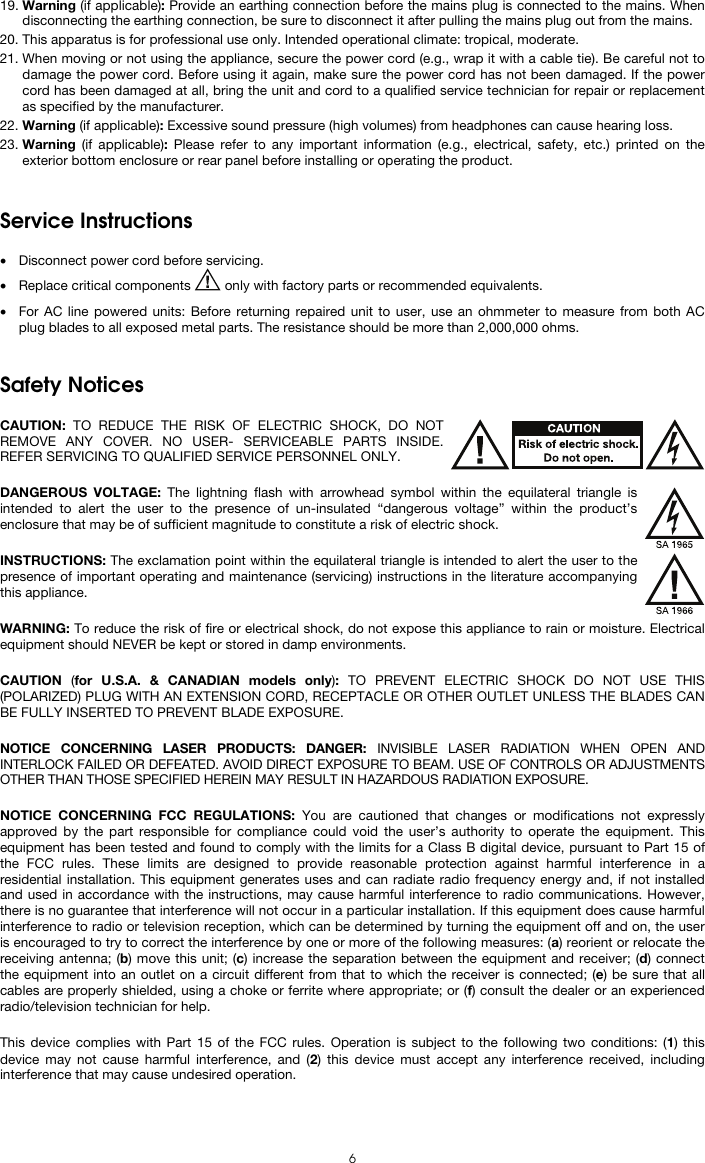  6 19. Warning (if applicable): Provide an earthing connection before the mains plug is connected to the mains. When disconnecting the earthing connection, be sure to disconnect it after pulling the mains plug out from the mains. 20. This apparatus is for professional use only. Intended operational climate: tropical, moderate. 21. When moving or not using the appliance, secure the power cord (e.g., wrap it with a cable tie). Be careful not to damage the power cord. Before using it again, make sure the power cord has not been damaged. If the power cord has been damaged at all, bring the unit and cord to a qualified service technician for repair or replacement as specified by the manufacturer. 22. Warning (if applicable): Excessive sound pressure (high volumes) from headphones can cause hearing loss. 23. Warning (if applicable): Please refer to any important information (e.g., electrical, safety, etc.) printed on the exterior bottom enclosure or rear panel before installing or operating the product.   Service Instructions  • Disconnect power cord before servicing. • Replace critical components   only with factory parts or recommended equivalents.  • For AC line powered units: Before returning repaired unit to user, use an ohmmeter to measure from both AC plug blades to all exposed metal parts. The resistance should be more than 2,000,000 ohms.   Safety Notices  CAUTION: TO REDUCE THE RISK OF ELECTRIC SHOCK, DO NOT REMOVE ANY COVER. NO USER- SERVICEABLE PARTS INSIDE. REFER SERVICING TO QUALIFIED SERVICE PERSONNEL ONLY.  DANGEROUS VOLTAGE: The lightning flash with arrowhead symbol within the equilateral triangle is intended to alert the user to the presence of un-insulated “dangerous voltage” within the product’s enclosure that may be of sufficient magnitude to constitute a risk of electric shock.  INSTRUCTIONS: The exclamation point within the equilateral triangle is intended to alert the user to the presence of important operating and maintenance (servicing) instructions in the literature accompanying this appliance.  WARNING: To reduce the risk of fire or electrical shock, do not expose this appliance to rain or moisture. Electrical equipment should NEVER be kept or stored in damp environments.  CAUTION  (for U.S.A. &amp; CANADIAN models only):  TO PREVENT ELECTRIC SHOCK DO NOT USE THIS (POLARIZED) PLUG WITH AN EXTENSION CORD, RECEPTACLE OR OTHER OUTLET UNLESS THE BLADES CAN BE FULLY INSERTED TO PREVENT BLADE EXPOSURE.  NOTICE CONCERNING LASER PRODUCTS: DANGER: INVISIBLE LASER RADIATION WHEN OPEN AND INTERLOCK FAILED OR DEFEATED. AVOID DIRECT EXPOSURE TO BEAM. USE OF CONTROLS OR ADJUSTMENTS OTHER THAN THOSE SPECIFIED HEREIN MAY RESULT IN HAZARDOUS RADIATION EXPOSURE.  NOTICE CONCERNING FCC REGULATIONS: You are cautioned that changes or modifications not expressly approved by the part responsible for compliance could void the user’s authority to operate the equipment. This equipment has been tested and found to comply with the limits for a Class B digital device, pursuant to Part 15 of the FCC rules. These limits are designed to provide reasonable protection against harmful interference in a residential installation. This equipment generates uses and can radiate radio frequency energy and, if not installed and used in accordance with the instructions, may cause harmful interference to radio communications. However, there is no guarantee that interference will not occur in a particular installation. If this equipment does cause harmful interference to radio or television reception, which can be determined by turning the equipment off and on, the user is encouraged to try to correct the interference by one or more of the following measures: (a) reorient or relocate the receiving antenna; (b) move this unit; (c) increase the separation between the equipment and receiver; (d) connect the equipment into an outlet on a circuit different from that to which the receiver is connected; (e) be sure that all cables are properly shielded, using a choke or ferrite where appropriate; or (f) consult the dealer or an experienced radio/television technician for help.  This device complies with Part 15 of the FCC rules. Operation is subject to the following two conditions: (1) this device may not cause harmful interference, and (2) this device must accept any interference received, including interference that may cause undesired operation.  