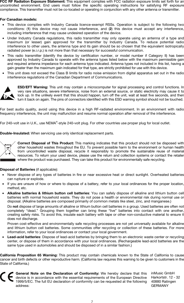  7 FCC RF Radiation Exposure Statement: This equipment complies with FCC radiation exposure limits set forth for an uncontrolled environment. End users must follow the specific operating instructions for satisfying RF exposure compliance. This transmitter must not be co-located or operating in conjunction with any other antenna or transmitter.  For Canadian models:  • This device complies with Industry Canada licence-exempt RSSs. Operation is subject to the following two conditions: (1) this device may not cause interference, and (2) this device must accept any interference, including interference that may cause undesired operation of the device. • Under Industry Canada regulations, this radio transmitter may only operate using an antenna of a type and maximum (or lesser) gain approved for the transmitter by Industry Canada. To reduce potential radio interference to other users, the antenna type and its gain should be so chosen that the equivalent isotropically radiated power (e.i.r.p.) is not more than that necessary for successful communication. • This radio transmitter (identify the device by certification number, or model number if Category II) has been approved by Industry Canada to operate with the antenna types listed below with the maximum permissible gain and required antenna impedance for each antenna type indicated. Antenna types not included in this list, having a gain greater than the maximum gain indicated for that type, are strictly prohibited for use with this device. • This unit does not exceed the Class B limits for radio noise emission from digital apparatus set out in the radio interference regulations of the Canadian Department of Communications.  ESD/EFT Warning: This unit may contain a microcomputer for signal processing and control functions. In very rare situations, severe interference, noise from an external source, or static electricity may cause it to lock up. In the unlikely event that this should happen, turn off the unit, wait at least five seconds, and then turn it back on again. The pins of connectors identified with this ESD warning symbol should not be touched.  For best audio quality, avoid using this device in a high RF-radiated environment. In an environment with radio frequency interference, the unit may malfunction and resume normal operation after removal of the interference.  For 240-volt use in U.K., use NEMA®-style 240-volt plug. For other countries use proper plug for local outlet.  Double-Insulated: When servicing use only identical replacement parts.  Correct Disposal of This Product: This marking indicates that this product should not be disposed with other household wastes throughout the EU. To prevent possible harm to the environment or human health from uncontrolled waste disposal, recycle it responsibly to promote the sustainable reuse of material resources. To return your used device, please use the return and collection systems or contact the retailer where the product was purchased. They can take this product for environmentally safe recycling.  Disposal of Batteries (if applicable): • Never dispose of any types of batteries in fire or near excessive heat or direct sunlight. Overheated batteries can rupture or explode. • If you are unsure of how or where to dispose of a battery, refer to your local ordinances for the proper location, method, etc. • Alkaline batteries &amp; lithium button cell batteries: You can safely dispose of alkaline and lithium button cell batteries with normal household waste. They do not pose a health or environmental risk during normal use or disposal. (Alkaline batteries are composed primarily of common metals like steel, zinc, and manganese.) Do not dispose of large amounts of alkaline or lithium button cell batteries in a group. Used batteries are often not completely “dead.” Grouping them together can bring these “live” batteries into contact with one another, creating safety risks. To avoid this, insulate each battery with tape or other non-conductive material to ensure it does not discharge. Proven cost-effective and environmentally safe recycling processes are not yet universally available for alkaline and lithium button cell batteries. Some communities offer recycling or collection of these batteries. For more information, refer to your local ordinances or contact your local government. • Lead-acid batteries: Dispose of lead-acid batteries by bringing them to an electronic waste center or recycling center, or dispose of them in accordance with your local ordinances. (Rechargeable lead-acid batteries are the same type used in automobiles and should be disposed of in a similar fashion.)  California Proposition 65 Warning: This product may contain chemicals known to the State of California to cause cancer and birth defects or other reproductive harm. (California law requires this warning to be given to customers in the State of California.)   General Note on the Declaration of Conformity: We hereby declare that this device is in accordance with the essential requirements of the European Directive 1999/5/EC. The full EU declaration of conformity can be requested at the following address: inMusic GmbH Harkortstr. 12 - 32 40880 Ratingen GERMANY 