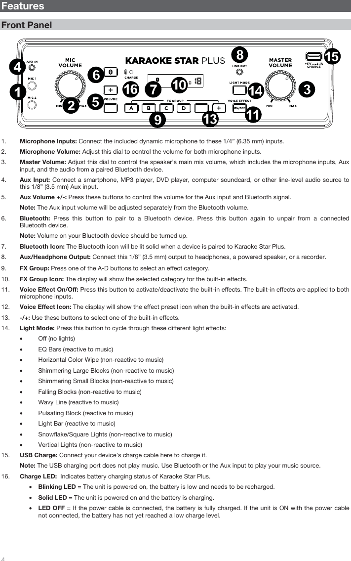   4   Features  Front Panel     1. Microphone Inputs: Connect the included dynamic microphone to these 1/4” (6.35 mm) inputs.  2. Microphone Volume: Adjust this dial to control the volume for both microphone inputs.  3. Master Volume: Adjust this dial to control the speaker’s main mix volume, which includes the microphone inputs, Aux input, and the audio from a paired Bluetooth device.    4. Aux Input: Connect a smartphone, MP3 player, DVD player, computer soundcard, or other line-level audio source to this 1/8” (3.5 mm) Aux input.  5. Aux Volume +/-: Press these buttons to control the volume for the Aux input and Bluetooth signal.  Note: The Aux input volume will be adjusted separately from the Bluetooth volume. 6. Bluetooth:  Press this button to pair to a Bluetooth device. Press this button again to unpair from a connected Bluetooth device.   Note: Volume on your Bluetooth device should be turned up.  7. Bluetooth Icon: The Bluetooth icon will be lit solid when a device is paired to Karaoke Star Plus.  8. Aux/Headphone Output: Connect this 1/8” (3.5 mm) output to headphones, a powered speaker, or a recorder.   9. FX Group: Press one of the A-D buttons to select an effect category.   10. FX Group Icon: The display will show the selected category for the built-in effects.  11. Voice Effect On/Off: Press this button to activate/deactivate the built-in effects. The built-in effects are applied to both microphone inputs.   12. Voice Effect Icon: The display will show the effect preset icon when the built-in effects are activated.    13. -/+: Use these buttons to select one of the built-in effects.  14. Light Mode: Press this button to cycle through these different light effects:  • Off (no lights)   • EQ Bars (reactive to music) • Horizontal Color Wipe (non-reactive to music)  • Shimmering Large Blocks (non-reactive to music) • Shimmering Small Blocks (non-reactive to music) • Falling Blocks (non-reactive to music) • Wavy Line (reactive to music) • Pulsating Block (reactive to music) • Light Bar (reactive to music) • Snowflake/Square Lights (non-reactive to music) • Vertical Lights (non-reactive to music) 15. USB Charge: Connect your device’s charge cable here to charge it. Note: The USB charging port does not play music. Use Bluetooth or the Aux input to play your music source.   16. Charge LED:  Indicates battery charging status of Karaoke Star Plus. • Blinking LED = The unit is powered on, the battery is low and needs to be recharged.  • Solid LED = The unit is powered on and the battery is charging.  • LED OFF = If the power cable is connected, the battery is fully charged. If the unit is ON with the power cable not connected, the battery has not yet reached a low charge level.        13421214867911135231410161515