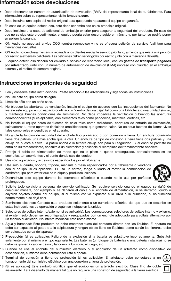  9 Información sobre devoluciones  • Debe obtenerse un número de autorización de devolución (RMA) del representante local de su fabricante. Para información sobre su representante, visite ionaudio.com.  • Debe incluirse una copia del recibo original para que pueda repararse el equipo en garantía. • En caso de un equipo defectuoso, este debe ser embalado en su embalaje original.  • Debe incluirse una capa de adicional de embalaje exterior para asegurar la seguridad del producto. En caso de que no se siga este procedimiento, el equipo podría estar desprotegido en tránsito y, por tanto, se podría poner en peligro la garantía.  • ION Audio no aceptará envíos COD (contra reembolso) y no se ofrecerá petición de servicio (call tag) para mercancías devueltas.  • ION Audio no devolverá mercancía reparada a los clientes mediante servicio prioritario, a menos que exista una petición por escrito a expensas del cliente. Las peticiones deben ser dirigidas por escrito junto con la mercancía devuelta. • El equipo defectuoso debería ser enviado al servicio de reparación local, con los gastos de transporte pagados por adelantado junto con un número de autorización de devolución (RMA) impreso con claridad en el embalaje externo y el recibo de compra original.   Instrucciones importantes de seguridad  1. Lea y conserve estas instrucciones. Preste atención a las advertencias y siga todas las instrucciones. 2. No use este equipo cerca de agua. 3. Límpielo sólo con un paño seco. 4. No bloquee las aberturas de ventilación. Instale el equipo de acuerdo con las instrucciones del fabricante. No instale este equipo en un espacio confinado o “dentro de una caja” tal como una biblioteca o una unidad similar, y mantenga buenas condiciones de iluminación. No debe impedirse la ventilación cubriendo las aberturas correspondientes (si es aplicable) con elementos tales como periódicos, manteles, cortinas, etc. 5. No instale el equipo cerca de fuentes de calor tales como radiadores, aberturas de entrada de calefacción, calefactores u otros aparatos (incluidos amplificadores) que generen calor. No coloque fuentes de llamas vivas tales como velas encendidas en el aparato. 6. No anule la función de seguridad del enchufe tipo polarizado o con conexión a tierra. Un enchufe polarizado tiene dos patillas, una más ancha que la otra. Un enchufe de tipo de conexión a tierra tiene dos patillas y una clavija de puesta a tierra. La patilla ancha o la tercera clavija son para su seguridad. Si el enchufe provisto no entra en su tomacorriente, consulte a un electricista y solicítele el reemplazo del tomacorriente obsolete.  7. Proteja el cable de alimentación de modo que no lo pisen ni quede estrangulado, particularmente en los enchufes, tomacorrientes y el punto donde sale del equipo. 8. Use sólo agregados y accesorios especificados por el fabricante. 9. Use sólo el carrito, soporte, trípode, ménsula o mesa especificados por el fabricante o vendidos con el equipo (si es aplicable). Si usa un carrito, tenga cuidado al mover la combinación de carrito/equipo para evitar que se vuelque y produzca lesiones. 10. Desenchufe este equipo durante las tormentas eléctricas o cuando no lo use por períodos prolongados. 11. Solicite todo servicio a personal de servicio calificado. Se requiere servicio cuando el equipo se dañó de cualquier manera, por ejemplo si se dañaron el cable o el enchufe de alimentación, si se derramó líquido o cayeron objetos dentro del equipo, si el mismo estuvo expuesto a la lluvia o la humedad, si no funciona normalmente o se dejó caer. 12. Suministro eléctrico: Conecte este producto solamente a un suministro eléctrico del tipo que se describe en estas instrucciones de operación o según se indique en la unidad. 13. Selectores de voltaje interno/externo (si es aplicable): Los conmutadores selectores de voltaje interno y externo, si existen, solo deben ser reconfigurados y reequipados con un enchufe adecuado para voltaje alternativo por un técnico cualificado. No intente modificar esto usted mismo. 14. Agua y humedad: Este producto se debe mantener fuera del contacto directo con los líquidos. El aparato no debe ser expuesto al goteo o a la salpicadura y ningun objeto lleno de líquidos, como serián los floreros, debe ser colocados cerca del aparato. 15. Precaución (si es aplicable):  Peligro de la explosión si la batería se substituye incorrectamente. Substituir solamente por el mismo o el tipo equivalente. Las baterías (un bloque de baterías o una batería instalada) no se deben exponer a calor excesivo, tal como la luz solar, el fuego, etc. 16. Cuando se usa el enchufe del suministro eléctrico o el acoplador de un artefacto como dispositivo de desconexión, el mismo debe permanecer listo a operar. 17. Terminal de conexión a tierra de protección (si es aplicable): El artefacto debe conectarse a un tomacorriente del suministro eléctrico con una conexión a tierra de protección. 18. (Si es aplicable) Este símbolo significa que el equipo es un artefacto eléctrico Clase II o de doble aislamiento. Está diseñado de manera tal que no requiere una conexión de seguridad a la tierra eléctrica. 