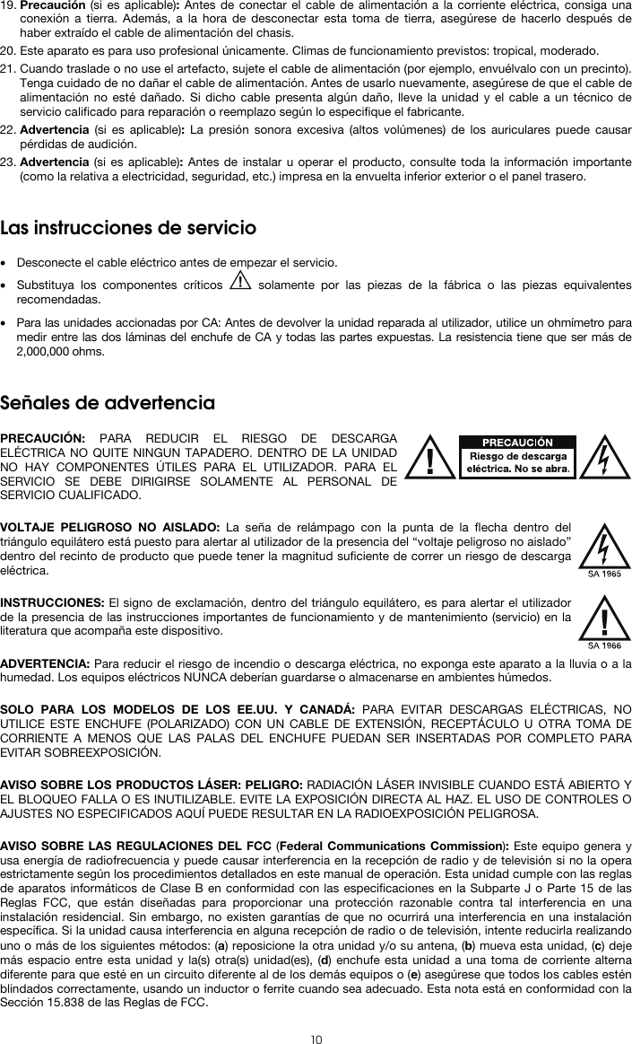  10 19. Precaución (si es aplicable): Antes de conectar el cable de alimentación a la corriente eléctrica, consiga una conexión a tierra. Además, a la hora de desconectar esta toma de tierra, asegúrese de hacerlo después de haber extraído el cable de alimentación del chasis. 20. Este aparato es para uso profesional únicamente. Climas de funcionamiento previstos: tropical, moderado. 21. Cuando traslade o no use el artefacto, sujete el cable de alimentación (por ejemplo, envuélvalo con un precinto). Tenga cuidado de no dañar el cable de alimentación. Antes de usarlo nuevamente, asegúrese de que el cable de alimentación no esté dañado. Si dicho cable presenta algún daño, lleve la unidad y el cable a un técnico de servicio calificado para reparación o reemplazo según lo especifique el fabricante. 22. Advertencia (si es aplicable): La presión sonora excesiva (altos volúmenes) de los auriculares puede causar pérdidas de audición. 23. Advertencia (si es aplicable): Antes de instalar u operar el producto, consulte toda la información importante (como la relativa a electricidad, seguridad, etc.) impresa en la envuelta inferior exterior o el panel trasero.   Las instrucciones de servicio  • Desconecte el cable eléctrico antes de empezar el servicio.  • Substituya los componentes críticos   solamente por las piezas de la fábrica o las piezas equivalentes recomendadas.  • Para las unidades accionadas por CA: Antes de devolver la unidad reparada al utilizador, utilice un ohmímetro para medir entre las dos láminas del enchufe de CA y todas las partes expuestas. La resistencia tiene que ser más de 2,000,000 ohms.   Señales de advertencia  PRECAUCIÓN: PARA REDUCIR EL RIESGO DE DESCARGA ELÉCTRICA NO QUITE NINGUN TAPADERO. DENTRO DE LA UNIDAD NO HAY COMPONENTES ÚTILES PARA EL UTILIZADOR. PARA EL SERVICIO SE DEBE DIRIGIRSE SOLAMENTE AL PERSONAL DE SERVICIO CUALIFICADO.  VOLTAJE PELIGROSO NO AISLADO: La seña de relámpago con la punta de la flecha dentro del triángulo equilátero está puesto para alertar al utilizador de la presencia del “voltaje peligroso no aislado” dentro del recinto de producto que puede tener la magnitud suficiente de correr un riesgo de descarga eléctrica.  INSTRUCCIONES: El signo de exclamación, dentro del triángulo equilátero, es para alertar el utilizador de la presencia de las instrucciones importantes de funcionamiento y de mantenimiento (servicio) en la literatura que acompaña este dispositivo.  ADVERTENCIA: Para reducir el riesgo de incendio o descarga eléctrica, no exponga este aparato a la lluvia o a la humedad. Los equipos eléctricos NUNCA deberían guardarse o almacenarse en ambientes húmedos.  SOLO PARA LOS MODELOS DE LOS EE.UU. Y CANADÁ: PARA EVITAR DESCARGAS ELÉCTRICAS, NO UTILICE ESTE ENCHUFE (POLARIZADO) CON UN CABLE DE EXTENSIÓN, RECEPTÁCULO U OTRA TOMA DE CORRIENTE A MENOS QUE LAS PALAS DEL ENCHUFE PUEDAN SER INSERTADAS POR COMPLETO PARA EVITAR SOBREEXPOSICIÓN.  AVISO SOBRE LOS PRODUCTOS LÁSER: PELIGRO: RADIACIÓN LÁSER INVISIBLE CUANDO ESTÁ ABIERTO Y EL BLOQUEO FALLA O ES INUTILIZABLE. EVITE LA EXPOSICIÓN DIRECTA AL HAZ. EL USO DE CONTROLES O AJUSTES NO ESPECIFICADOS AQUÍ PUEDE RESULTAR EN LA RADIOEXPOSICIÓN PELIGROSA.  AVISO SOBRE LAS REGULACIONES DEL FCC (Federal Communications Commission): Este equipo genera y usa energía de radiofrecuencia y puede causar interferencia en la recepción de radio y de televisión si no la opera estrictamente según los procedimientos detallados en este manual de operación. Esta unidad cumple con las reglas de aparatos informáticos de Clase B en conformidad con las especificaciones en la Subparte J o Parte 15 de las Reglas FCC, que están diseñadas para proporcionar una protección razonable contra tal interferencia en una instalación residencial. Sin embargo, no existen garantías de que no ocurrirá una interferencia en una instalación específica. Si la unidad causa interferencia en alguna recepción de radio o de televisión, intente reducirla realizando uno o más de los siguientes métodos: (a) reposicione la otra unidad y/o su antena, (b) mueva esta unidad, (c) deje más espacio entre esta unidad y la(s) otra(s) unidad(es), (d) enchufe esta unidad a una toma de corriente alterna diferente para que esté en un circuito diferente al de los demás equipos o (e) asegúrese que todos los cables estén blindados correctamente, usando un inductor o ferrite cuando sea adecuado. Esta nota está en conformidad con la Sección 15.838 de las Reglas de FCC. 