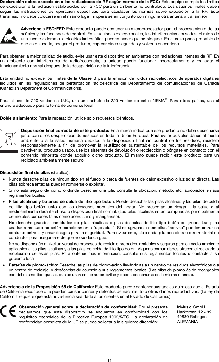  11 Declaración sobre exposición a las radiaciones de RF según normas de la FCC: Este equipo cumple los límites de exposición a la radiación establecidos por la FCC para un ambiente no controlado. Los usuarios finales deben seguir las instrucciones de operación específicas para satisfacer las normas sobre exposición a la RF. Este transmisor no debe colocarse en el mismo lugar ni operarse en conjunto con ninguna otra antena o transmisor.  Advertencia ESD/EFT: Este producto puede contener un microprocesador para el procesamiento de las señales y las funciones de control. En situaciones excepcionales, las interferencias acusadas, el ruido de una fuente externa o la electricidad estática pueden hacer que se bloquee. En el caso poco probable de que esto suceda, apagar el producto, esperar cinco segundos y volver a encenderlo.  Para obtener la mejor calidad de audio, evite usar este dispositivo en ambientes con radiaciones intensas de RF. En un ambiente con interferencia de radiofrecuencia, la unidad puede funcionar incorrectamente y reanudar el funcionamiento normal después de la desaparición de la interferencia.  Esta unidad no excede los límites de la Classe B para la emisión de ruidos radioeléctricos de aparatos digitales incluidos en las regulaciones de perturbación radioeléctrica del Departamento de comunicaciones de Canadá (Canadian Department of Communications).  Para el uso de 220 voltios en U.K., use un enchufe de 220 voltios de estilo NEMA®. Para otros países, use el enchufe adecuado para la toma de corriente local.  Doble aislamiento: Para la reparación, utilice solo repuestos idénticos.  Disposición final correcta de este producto: Esta marca indica que ese producto no debe desecharse junto con otros desperdicios domésticos en toda la Unión Europea. Para evitar posibles daños al medio ambiente o a la salud humana debidos a la disposición final sin control de los residuos, recíclelo responsablemente a fin de promover la reutilización sustentable de los recursos materiales. Para devolver su producto usado, use los sistemas de devolución o recolección o póngase en contacto con el comercio minorista donde adquirió dicho producto. El mismo puede recibir este producto para un reciclado ambientalmente seguro.  Disposición final de pilas (si aplica): • Nunca deseche pilas de ningún tipo en el fuego o cerca de fuentes de calor excesivo o luz solar directa. Las pilas sobrecalentadas pueden romperse o explotar. • Si no está seguro de cómo o dónde desechar una pila, consulte la ubicación, método, etc. apropiados en sus reglamentos locales. • Pilas alcalinas y baterías de celda de litio tipo botón: Puede desechar las pilas alcalinas y las pilas de celda de litio tipo botón junto con los desechos normales del hogar. No presentan un riesgo a la salud o al medioambiente durante el uso o disposición final normal. (Las pilas alcalinas están compuestas principalmente de metales comunes tales como acero, zinc y manganeso). No deseche grandes cantidades de pilas alcalinas o pilas de celda de litio tipo botón en grupo. Las pilas usadas a menudo no están completamente “agotadas”. Si se agrupan, estas pilas “activas” pueden entrar en contacto entre sí y crear riesgos para la seguridad. Para evitar esto, aísle cada pila con cinta u otro material no conductor para asegurarse de que no se descargue. No se dispone aún a nivel universal de procesos de reciclaje probados, rentables y seguros para el medio ambiente aplicables a las pilas alcalinas y a las pilas de celda de litio tipo botón. Algunas comunidades ofrecen el reciclado o recolección de estas pilas. Para obtener más información, consulte sus reglamentos locales o contacte a su gobierno local. • Baterías de plomo-ácido: Deseche las pilas de plomo-ácido llevándolas a un centro de residuos electrónicos o a un centro de reciclaje, o deséchelas de acuerdo a sus reglamentos locales. (Las pilas de plomo-ácido recargables son del mismo tipo que las que se usan en los automóviles y deben desecharse de la misma manera).  Advertencia de la Proposición 65 de California: Este producto puede contener sustancias químicas que el Estado de California reconoce que pueden causar cáncer y defectos de nacimiento u otros daños reproductivos. (La ley de California requiere que esta advertencia sea dada a los clientes en el Estado de California.)   Observación general sobre la declaración de conformidad: Por el presente declaramos que este dispositivo se encuentra en conformidad con los requisitos esenciales de la Directiva Europea 1999/5/EC. La declaración de conformidad completa de la UE se puede solicitar a la siguiente dirección: inMusic GmbH Harkortstr. 12 - 32 40880 Ratingen ALEMANIA 