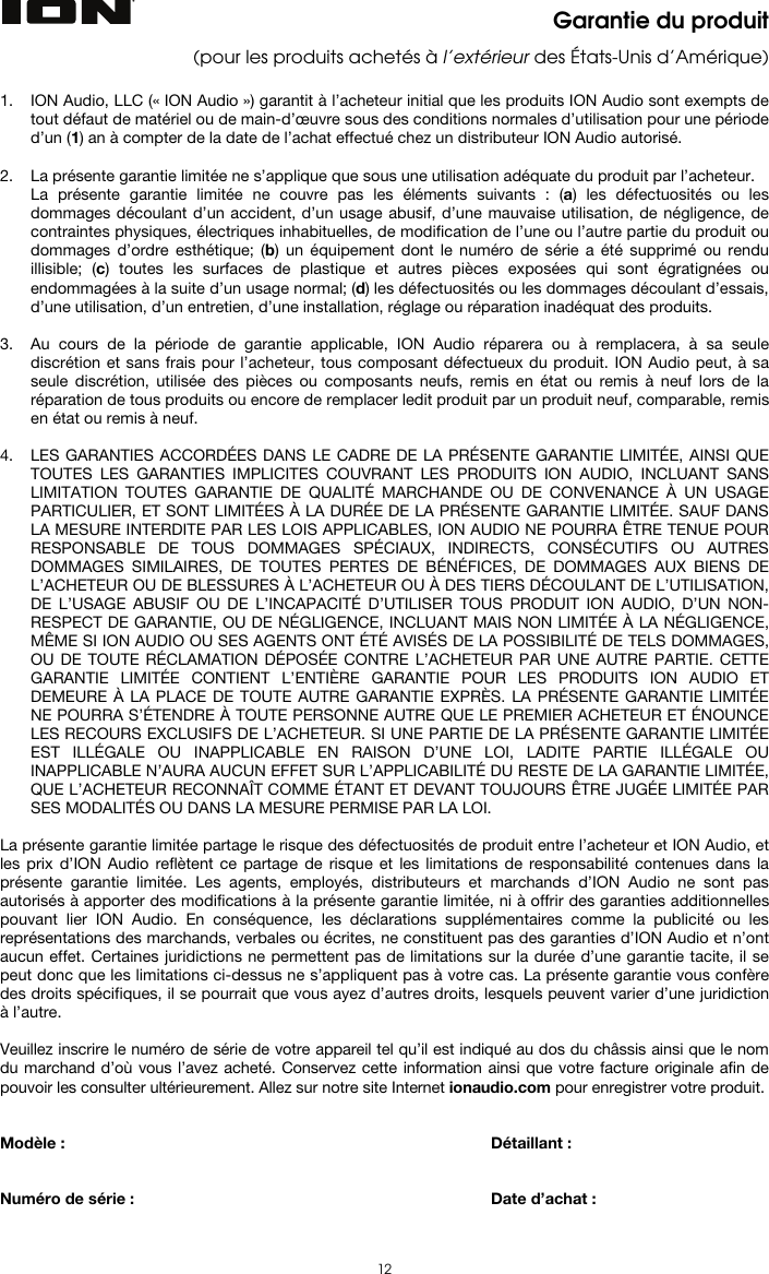 12 Garantie du produit (pour les produits achetés à l’extérieur des États-Unis d’Amérique)  1. ION Audio, LLC (« ION Audio ») garantit à l’acheteur initial que les produits ION Audio sont exempts de tout défaut de matériel ou de main-d’œuvre sous des conditions normales d’utilisation pour une période d’un (1) an à compter de la date de l’achat effectué chez un distributeur ION Audio autorisé.   2. La présente garantie limitée ne s’applique que sous une utilisation adéquate du produit par l’acheteur.  La présente garantie limitée ne couvre pas les éléments suivants : (a) les défectuosités ou les dommages découlant d’un accident, d’un usage abusif, d’une mauvaise utilisation, de négligence, de contraintes physiques, électriques inhabituelles, de modification de l’une ou l’autre partie du produit ou dommages d’ordre esthétique; (b) un équipement dont le numéro de série a été supprimé ou rendu illisible; (c) toutes les surfaces de plastique et autres pièces exposées qui sont égratignées ou endommagées à la suite d’un usage normal; (d) les défectuosités ou les dommages découlant d’essais, d’une utilisation, d’un entretien, d’une installation, réglage ou réparation inadéquat des produits.   3. Au cours de la période de garantie applicable, ION Audio réparera ou à remplacera, à sa seule discrétion et sans frais pour l’acheteur, tous composant défectueux du produit. ION Audio peut, à sa seule discrétion, utilisée des pièces ou composants neufs, remis en état ou remis à neuf lors de la réparation de tous produits ou encore de remplacer ledit produit par un produit neuf, comparable, remis en état ou remis à neuf.   4. LES GARANTIES ACCORDÉES DANS LE CADRE DE LA PRÉSENTE GARANTIE LIMITÉE, AINSI QUE TOUTES LES GARANTIES IMPLICITES COUVRANT LES PRODUITS ION AUDIO, INCLUANT SANS LIMITATION TOUTES GARANTIE DE QUALITÉ MARCHANDE OU DE CONVENANCE À UN USAGE PARTICULIER, ET SONT LIMITÉES À LA DURÉE DE LA PRÉSENTE GARANTIE LIMITÉE. SAUF DANS LA MESURE INTERDITE PAR LES LOIS APPLICABLES, ION AUDIO NE POURRA ÊTRE TENUE POUR RESPONSABLE DE TOUS DOMMAGES SPÉCIAUX, INDIRECTS, CONSÉCUTIFS OU AUTRES DOMMAGES SIMILAIRES, DE TOUTES PERTES DE BÉNÉFICES, DE DOMMAGES AUX BIENS DE L’ACHETEUR OU DE BLESSURES À L’ACHETEUR OU À DES TIERS DÉCOULANT DE L’UTILISATION, DE L’USAGE ABUSIF OU DE L’INCAPACITÉ D’UTILISER TOUS PRODUIT ION AUDIO, D’UN NON-RESPECT DE GARANTIE, OU DE NÉGLIGENCE, INCLUANT MAIS NON LIMITÉE À LA NÉGLIGENCE, MÊME SI ION AUDIO OU SES AGENTS ONT ÉTÉ AVISÉS DE LA POSSIBILITÉ DE TELS DOMMAGES, OU DE TOUTE RÉCLAMATION DÉPOSÉE CONTRE L’ACHETEUR PAR UNE AUTRE PARTIE. CETTE GARANTIE LIMITÉE CONTIENT L’ENTIÈRE GARANTIE POUR LES PRODUITS ION AUDIO ET DEMEURE À LA PLACE DE TOUTE AUTRE GARANTIE EXPRÈS. LA PRÉSENTE GARANTIE LIMITÉE NE POURRA S’ÉTENDRE À TOUTE PERSONNE AUTRE QUE LE PREMIER ACHETEUR ET ÉNOUNCE LES RECOURS EXCLUSIFS DE L’ACHETEUR. SI UNE PARTIE DE LA PRÉSENTE GARANTIE LIMITÉE EST ILLÉGALE OU INAPPLICABLE EN RAISON D’UNE LOI, LADITE PARTIE ILLÉGALE OU INAPPLICABLE N’AURA AUCUN EFFET SUR L’APPLICABILITÉ DU RESTE DE LA GARANTIE LIMITÉE, QUE L’ACHETEUR RECONNAÎT COMME ÉTANT ET DEVANT TOUJOURS ÊTRE JUGÉE LIMITÉE PAR SES MODALITÉS OU DANS LA MESURE PERMISE PAR LA LOI.  La présente garantie limitée partage le risque des défectuosités de produit entre l’acheteur et ION Audio, et les prix d’ION Audio reflètent ce partage de risque et les limitations de responsabilité contenues dans la présente garantie limitée. Les agents, employés, distributeurs et marchands d’ION Audio ne sont pas autorisés à apporter des modifications à la présente garantie limitée, ni à offrir des garanties additionnelles pouvant lier ION Audio. En conséquence, les déclarations supplémentaires comme la publicité ou les représentations des marchands, verbales ou écrites, ne constituent pas des garanties d’ION Audio et n’ont aucun effet. Certaines juridictions ne permettent pas de limitations sur la durée d’une garantie tacite, il se peut donc que les limitations ci-dessus ne s’appliquent pas à votre cas. La présente garantie vous confère des droits spécifiques, il se pourrait que vous ayez d’autres droits, lesquels peuvent varier d’une juridiction à l’autre.   Veuillez inscrire le numéro de série de votre appareil tel qu’il est indiqué au dos du châssis ainsi que le nom du marchand d’où vous l’avez acheté. Conservez cette information ainsi que votre facture originale afin de pouvoir les consulter ultérieurement. Allez sur notre site Internet ionaudio.com pour enregistrer votre produit.   Modèle :       Détaillant :    Numéro de série :      Date d’achat :  