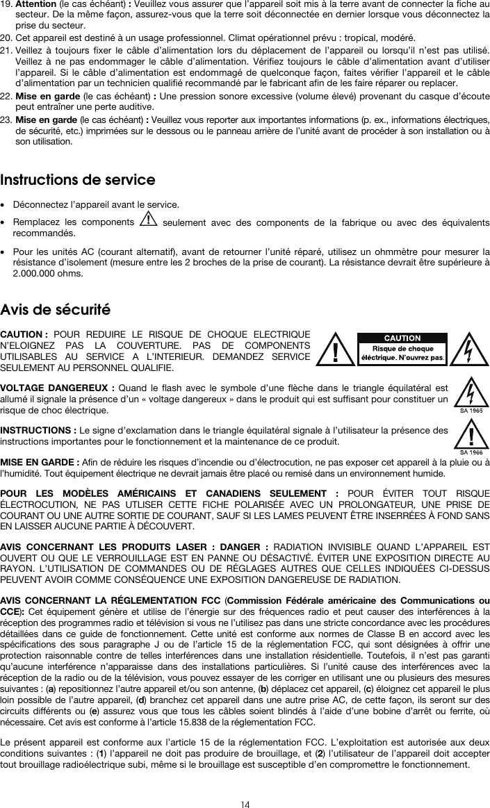  14 19. Attention (le cas échéant) : Veuillez vous assurer que l’appareil soit mis à la terre avant de connecter la fiche au secteur. De la même façon, assurez-vous que la terre soit déconnectée en dernier lorsque vous déconnectez la prise du secteur. 20. Cet appareil est destiné à un usage professionnel. Climat opérationnel prévu : tropical, modéré. 21. Veillez à toujours fixer le câble d’alimentation lors du déplacement de l’appareil ou lorsqu’il n’est pas utilisé. Veillez à ne pas endommager le câble d’alimentation. Vérifiez toujours le câble d’alimentation avant d’utiliser l’appareil. Si le câble d’alimentation est endommagé de quelconque façon, faites vérifier l’appareil et le câble d’alimentation par un technicien qualifié recommandé par le fabricant afin de les faire réparer ou replacer. 22. Mise en garde (le cas échéant) : Une pression sonore excessive (volume élevé) provenant du casque d’écoute peut entraîner une perte auditive. 23. Mise en garde (le cas échéant) : Veuillez vous reporter aux importantes informations (p. ex., informations électriques, de sécurité, etc.) imprimées sur le dessous ou le panneau arrière de l’unité avant de procéder à son installation ou à son utilisation.   Instructions de service   • Déconnectez l’appareil avant le service. • Remplacez les components   seulement avec des components de la fabrique ou avec des équivalents recommandés.  • Pour les unités AC (courant alternatif), avant de retourner l’unité réparé, utilisez un ohmmètre pour mesurer la résistance d’isolement (mesure entre les 2 broches de la prise de courant). La résistance devrait être supérieure à 2.000.000 ohms.   Avis de sécurité  CAUTION : POUR REDUIRE LE RISQUE DE CHOQUE ELECTRIQUE N’ELOIGNEZ PAS LA COUVERTURE. PAS DE COMPONENTS UTILISABLES AU SERVICE A L’INTERIEUR. DEMANDEZ SERVICE SEULEMENT AU PERSONNEL QUALIFIE.  VOLTAGE DANGEREUX : Quand le flash avec le symbole d’une flèche dans le triangle équilatéral est allumé il signale la présence d’un « voltage dangereux » dans le produit qui est suffisant pour constituer un risque de choc électrique.  INSTRUCTIONS : Le signe d’exclamation dans le triangle équilatéral signale à l’utilisateur la présence des instructions importantes pour le fonctionnement et la maintenance de ce produit.  MISE EN GARDE : Afin de réduire les risques d’incendie ou d’électrocution, ne pas exposer cet appareil à la pluie ou à l’humidité. Tout équipement électrique ne devrait jamais être placé ou remisé dans un environnement humide.  POUR LES MODÈLES AMÉRICAINS ET CANADIENS SEULEMENT : POUR ÉVITER TOUT RISQUE ÉLECTROCUTION, NE PAS UTLISER CETTE FICHE POLARISÉE AVEC UN PROLONGATEUR, UNE PRISE DE COURANT OU UNE AUTRE SORTIE DE COURANT, SAUF SI LES LAMES PEUVENT ÊTRE INSERRÉES À FOND SANS EN LAISSER AUCUNE PARTIE À DÉCOUVERT.  AVIS CONCERNANT LES PRODUITS LASER : DANGER : RADIATION INVISIBLE QUAND L’APPAREIL EST OUVERT OU QUE LE VERROUILLAGE EST EN PANNE OU DÉSACTIVÉ. ÉVITER UNE EXPOSITION DIRECTE AU RAYON. L’UTILISATION DE COMMANDES OU DE RÉGLAGES AUTRES QUE CELLES INDIQUÉES CI-DESSUS PEUVENT AVOIR COMME CONSÉQUENCE UNE EXPOSITION DANGEREUSE DE RADIATION.  AVIS CONCERNANT LA RÉGLEMENTATION FCC (Commission Fédérale américaine des Communications ou CCE):  Cet équipement génère et utilise de l’énergie sur des fréquences radio et peut causer des interférences à la réception des programmes radio et télévision si vous ne l’utilisez pas dans une stricte concordance avec les procédures détaillées dans ce guide de fonctionnement. Cette unité est conforme aux normes de Classe B en accord avec les spécifications des sous paragraphe J ou de l’article 15 de la réglementation FCC, qui sont désignées à offrir une protection raisonnable contre de telles interférences dans une installation résidentielle. Toutefois, il n’est pas garanti qu’aucune interférence n’apparaisse dans des installations particulières. Si l’unité cause des interférences avec la réception de la radio ou de la télévision, vous pouvez essayer de les corriger en utilisant une ou plusieurs des mesures suivantes : (a) repositionnez l’autre appareil et/ou son antenne, (b) déplacez cet appareil, (c) éloignez cet appareil le plus loin possible de l’autre appareil, (d) branchez cet appareil dans une autre prise AC, de cette façon, ils seront sur des circuits différents ou (e) assurez vous que tous les câbles soient blindés à l’aide d’une bobine d’arrêt ou ferrite, où nécessaire. Cet avis est conforme à l’article 15.838 de la réglementation FCC.  Le présent appareil est conforme aux l’article 15 de la réglementation FCC. L’exploitation est autorisée aux deux conditions suivantes : (1) l’appareil ne doit pas produire de brouillage, et (2) l’utilisateur de l’appareil doit accepter tout brouillage radioélectrique subi, même si le brouillage est susceptible d’en compromettre le fonctionnement. 