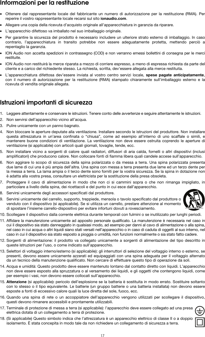  17 Informazioni per la restituzione  • Ottenere dal rappresentante locale del fabbricante un numero di autorizzazione per la restituzione (RMA). Per reperire il vostro rappresentante locale recarsi sul sito ionaudio.com.  • Allegare una copia della ricevuta d’acquisto originale all’apparecchiatura in garanzia da riparare. • L’apparecchio difettoso va imballato nel suo imballaggio originale.  • Per garantire la sicurezza del prodotto è necessario includere un ulteriore strato esterno di imballaggio. In caso contrario, l’apparecchiatura in transito potrebbe non essere adeguatamente protetta, mettendo perciò a repentaglio la garanzia.  • ION Audio non accetta spedizioni in contrassegno (COD) e non verranno emessi bollettini di consegna per le merci restituite.  • ION Audio non restituirà la merce riparata a mezzo di corriere espresso, a meno di espressa richiesta da parte del cliente e a carico del richiedente stesso. La richiesta, scritta, dev’essere allegata alla merce restituita. • L’apparecchiatura difettosa dev’essere inviata al vostro centro servizi locale, spese pagate anticipatamente, con il numero di autorizzazione per la restituzione (RMA) stampato chiaramente sull’imballaggio esterno e la ricevuta di vendita originale allegata.   Istruzioni importanti di sicurezza  1. Leggere attentamente e conservare le istruzioni. Tenere conto delle avvertenze e seguire attentamente le istruzioni. 2. Non servirsi dell’apparecchio vicino all’acqua. 3. Pulire unicamente con un panno bagnato. 4. Non bloccare le aperture deputate alla ventilazione. Installare secondo le istruzioni del produttore. Non installare questa attrezzatura in un’area confinata o “chiusa”, come ad esempio all’interno di uno scaffale o simili, e mantenere buone condizioni di ventilazione. La ventilazione non deve essere ostruita coprendo le aperture di ventilazione (si applicabile) con articoli quali giornali, tovaglie, tende, ecc. 5. Non installare vicino a sorgenti di calore quali radiatori, diffusori di aria calda, fornelli o altri dispositivi (inclusi amplificatori) che producono calore. Non collocare fonti di fiamma libera quali candele accese sull’apparecchio. 6. Non aggirare lo scopo di sicurezza della spina polarizzata o da messa a terra. Una spina polarizzata presenta due lame di cui una è più ampia dell’altra. Una spina con messa a terra presenta due lame ed un terzo dente per la messa a terra. La lama ampia o il terzo dente sono forniti per la vostra sicurezza. Se la spina in dotazione non è adatta alla vostra presa, consultare un elettricista per la sostituzione della presa obsoleta.  7. Proteggere il cavo di alimentazione in modo che non ci si cammini sopra o che non rimanga impigliato, in particolare a livello della spina, dei ricettacoli e del punto in cui esce dall’apparecchio. 8. Servirsi unicamente degli accessori specificati dal produttore. 9. Servirsi unicamente del carrello, supporto, treppiede, mensola o tavolo specificato dal produttore o venduto con il dispositivo (si applicabile). Se si utilizza un carrello, prestare attenzione al momento di spostare l’insieme carrello-dispositivo per evitare infortuni dovuti a rovesciamento. 10. Scollegare il dispositivo dalla corrente elettrica durante temporali con fulmini o se inutilizzato per lunghi periodi. 11. Affidare la manutenzione unicamente ad apposito personale qualificato. La manutenzione è necessaria nel caso in cui il dispositivo sia stato danneggiato in qualsiasi modo, ad esempio per danni al cavo di alimentazione o alla spina, nel caso in cui acqua o altri liquidi siano stati versati nell’apparecchio o in caso di caduta di oggetti al suo interno, nel caso in cui il dispositivo sia stato esposto a pioggia o umidità, non funzioni normalmente o sia stato fatto cadere. 12. Sorgenti di alimentazione: il prodotto va collegato unicamente a sorgenti di alimentazione del tipo descritto in queste istruzioni per l’uso, o come indicato sull’apparecchio. 13. Selettori di voltaggio interno/esterno (si applicabile): gli interruttori di selezione del voltaggio interno o esterno, se presenti, devono essere unicamente azzerati ed equipaggiati con una spina adeguata per il voltaggio alternato da un tecnico della manutenzione qualificato. Non cercare di effettuare questo tipo di operazione da soli. 14. Acqua e umidità: Questo prodotto deve essere mantenuto lontano dal contatto diretto con liquidi. L’apparecchio non deve essere esposto alla spruzzatura o al versamento dei liquidi, e gli oggetti che contengono liquidi, come per esempio i vasi, non devono essere collocati sull’apparecchio. 15. Attenzione (si applicabile): pericolo dell’esplosione se la batteria è sostituita in modo errato. Sostituire soltanto con lo stesso o il tipo equivalente. Le batterie (un gruppo batterie o una batteria installata) non devono essere esposte a fonti di eccessivo calore quali la luce diretta del sole, fuoco, ecc. 16. Quando una spina di rete o un accoppiatore dell’apparecchio vengono utilizzati per scollegare il dispositivo, questi devono rimanere accessibili e prontamente utilizzabili. 17. Terminale di protezione di messa a terra (si applicabile): l’apparecchio deve essere collegato ad una presa elettrica dotata di un collegamento a terra di protezione. 18. (Si applicabile) Questo simbolo indica che l’attrezzatura è un apparecchio elettrico di classe II o a doppio isolamento. È stata concepita in modo tale da non richiedere un collegamento di sicurezza a terra. 