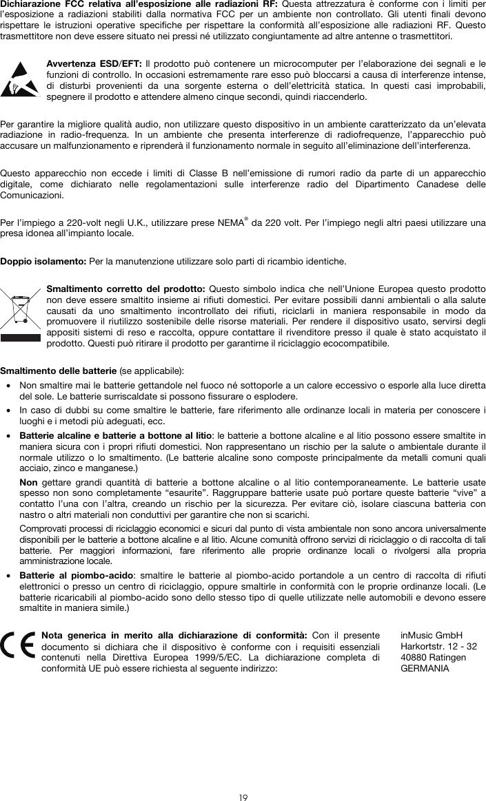  19 Dichiarazione FCC relativa all’esposizione alle radiazioni RF: Questa attrezzatura è conforme con i limiti per l’esposizione a radiazioni stabiliti dalla normativa FCC per un ambiente non controllato. Gli utenti finali devono rispettare le istruzioni operative specifiche per rispettare la conformità all’esposizione alle radiazioni RF. Questo trasmettitore non deve essere situato nei pressi né utilizzato congiuntamente ad altre antenne o trasmettitori.  Avvertenza ESD/EFT: Il prodotto può contenere un microcomputer per l’elaborazione dei segnali e le funzioni di controllo. In occasioni estremamente rare esso può bloccarsi a causa di interferenze intense, di disturbi provenienti da una sorgente esterna o dell’elettricità statica. In questi casi improbabili, spegnere il prodotto e attendere almeno cinque secondi, quindi riaccenderlo.  Per garantire la migliore qualità audio, non utilizzare questo dispositivo in un ambiente caratterizzato da un’elevata radiazione in radio-frequenza. In un ambiente che presenta interferenze di radiofrequenze, l’apparecchio può accusare un malfunzionamento e riprenderà il funzionamento normale in seguito all’eliminazione dell’interferenza.  Questo apparecchio non eccede i limiti di Classe B nell’emissione di rumori radio da parte di un apparecchio digitale, come dichiarato nelle regolamentazioni sulle interferenze radio del Dipartimento Canadese delle Comunicazioni.  Per l’impiego a 220-volt negli U.K., utilizzare prese NEMA® da 220 volt. Per l’impiego negli altri paesi utilizzare una presa idonea all’impianto locale.  Doppio isolamento: Per la manutenzione utilizzare solo parti di ricambio identiche.  Smaltimento corretto del prodotto: Questo simbolo indica che nell’Unione Europea questo prodotto non deve essere smaltito insieme ai rifiuti domestici. Per evitare possibili danni ambientali o alla salute causati da uno smaltimento incontrollato dei rifiuti, riciclarli in maniera responsabile in modo da promuovere il riutilizzo sostenibile delle risorse materiali. Per rendere il dispositivo usato, servirsi degli appositi sistemi di reso e raccolta, oppure contattare il rivenditore presso il quale è stato acquistato il prodotto. Questi può ritirare il prodotto per garantirne il riciclaggio ecocompatibile.  Smaltimento delle batterie (se applicabile): • Non smaltire mai le batterie gettandole nel fuoco né sottoporle a un calore eccessivo o esporle alla luce diretta del sole. Le batterie surriscaldate si possono fissurare o esplodere. • In caso di dubbi su come smaltire le batterie, fare riferimento alle ordinanze locali in materia per conoscere i luoghi e i metodi più adeguati, ecc. • Batterie alcaline e batterie a bottone al litio: le batterie a bottone alcaline e al litio possono essere smaltite in maniera sicura con i propri rifiuti domestici. Non rappresentano un rischio per la salute o ambientale durante il normale utilizzo o lo smaltimento. (Le batterie alcaline sono composte principalmente da metalli comuni quali acciaio, zinco e manganese.) Non gettare grandi quantità di batterie a bottone alcaline o al litio contemporaneamente. Le batterie usate spesso non sono completamente “esaurite”. Raggruppare batterie usate può portare queste batterie “vive” a contatto l’una con l’altra, creando un rischio per la sicurezza. Per evitare ciò, isolare ciascuna batteria con nastro o altri materiali non conduttivi per garantire che non si scarichi. Comprovati processi di riciclaggio economici e sicuri dal punto di vista ambientale non sono ancora universalmente disponibili per le batterie a bottone alcaline e al litio. Alcune comunità offrono servizi di riciclaggio o di raccolta di tali batterie. Per maggiori informazioni, fare riferimento alle proprie ordinanze locali o rivolgersi alla propria amministrazione locale. • Batterie al piombo-acido: smaltire le batterie al piombo-acido portandole a un centro di raccolta di rifiuti elettronici o presso un centro di riciclaggio, oppure smaltirle in conformità con le proprie ordinanze locali. (Le batterie ricaricabili al piombo-acido sono dello stesso tipo di quelle utilizzate nelle automobili e devono essere smaltite in maniera simile.)   Nota generica in merito alla dichiarazione di conformità: Con il presente documento si dichiara che il dispositivo è conforme con i requisiti essenziali contenuti nella Direttiva Europea 1999/5/EC. La dichiarazione completa di conformità UE può essere richiesta al seguente indirizzo: inMusic GmbH Harkortstr. 12 - 32 40880 Ratingen GERMANIA 