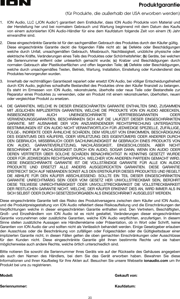 20 Produktgarantie (für Produkte, die außerhalb der USA erworben werden)  1. ION Audio, LLC („ION Audio“) garantiert dem Erstkäufer, dass ION Audio Produkte vom Material und der Herstellung her und bei normalem Gebrauch und Wartung beginnend mit dem Datum des Kaufs von einem autorisierten ION Audio-Händler für eine dem Kaufdatum folgende Zeit von einem (1) Jahr einwandfrei sind.  2. Diese eingeschränkte Garantie ist für den sachgemäßen Gebrauch des Produktes durch den Käufer gültig.  Diese eingeschränkte Garantie deckt die folgenden Fälle nicht ab: (a) Defekte oder Beschädigungen welche durch Unfall, unsachgemäßen Gebrauch, Missbrauch, Nachlässigkeit, unübliche physische oder elektrische Kräfte, Veränderungen eines Teils des Produktes oder Schönheitsfehler; (b) Geräte, bei welchen die Seriennummer entfernt oder unleserlich gemacht wurde; (c) Kratzer und Beschädigungen durch normalen Gebrauch aller Plastikoberflächen und offen liegenden Teile; (d) Defekte oder Beschädigungen, welche durch unsachgemäßes Testen, Betrieb, Wartung, Installation, Einstellung oder Kundendienst des Produktes hervorgerufen wurden.  3. Innerhalb der rechtmäßigen Garantiezeit repariert oder ersetzt ION Audio, bei völliger Entscheidungsfreiheit durch ION Audio, jegliches schadhafte Bestandteil des Produktes ohne den Käufer finanziell zu belangen. Es steht im Ermessen von ION Audio, rekonstruierte, überholte oder neue Teile oder Bestandteile zur Reparatur eines Produktes zu verwenden, oder ein Produkt mit einem rekonstruierten, überholten, neuen oder vergleichbar Produkt zu ersetzen.   4. DIE GARANTIEN, WELCHE IN DIESER EINGESCHÄNKTEN GARANTIE ENTHALTEN SIND, ZUSAMMEN MIT JEGLICHEN IMPLIZIERTEN GARANTIEN, WELCHE DIE PRODUKTE VON ION AUDIO ABDECKEN, INSBESONDERE AUCH UNEINGESCHRÄNKTE VERTRIEBSGARANTIEN ODER VERWENDUNGSGARANTIEN, BESCHRÄNKEN SICH AUF DIE LAUFZEIT DIESER EINGESCHRÄNKTEN GARANTIE. MIT AUSNAHME DER VON ANZUWENDENDER RECHTSPRECHUNG UNTERSAGTEN BESTIMMUNGEN IST ION AUDIO NICHT VERANTWORTLICH FÜR JEDWEDIGE SPEZIELLE, ZUFÄLLIGE, FOLGE-, INDIREKTE ODER ÄHNLICHE SCHÄDEN, DEM VERLUST VON EINKOMMEN, BESCHÄDIGUNG DES EIGENTUMS DES KÄUFERS, ODER VERLETZUNG DES EIGENTÜMERS ODER ANDERER DURCH DEN GEBRAUCH, MISSBRAUCH ODER SACHUNKUNDIGKEIT IM GEBRAUCH EINES PRODUKTS VON ION AUDIO, GARANTIEVERLETZUNG, NACHLÄSSIGKEIT, EINGESCHLOSSEN, ABER NICHT BESCHRÄNKT AUF NACHLÄSSIGKEIT DURCH ION AUDIO, SOGAR DANN, WENN ION AUDIO ODER DEREN VERTRETER ÜBER SOLCHE SCHÄDEN BENACHRICHTIGT IN KENNTNIS GESETZT WURDE ODER FÜR JEDWEDIGEN RECHTSANSPRUCH, WELCHER VON ANDEREN PARTEIEN GEMACHT WIRD. DIESE EINGESCHRÄNKTE GARANTIE IST DIE VOLLSTÄNDIGE GARANTIE FÜR ALLE ION AUDIO PRODUKTE UND ERSETZT ALLE ANDERS AUSGEDRÜCKTEN GARANTIEN. DIESE GARANTIE ERSTRECKT SICH AUF NIEMANDEN SONST ALS DEN ERSTKÄUFER DIESES PRODUKTES UND REGELT DIE ABHILFE FÜR DEN KÄUFER ABSCHLIESSEND. SOLLTE EIN TEIL DIESER EINGESCHRÄNKTEN GARANTIE UNRECHTMÄßIG SEIN ODER VOM GESETZ HER UNVOLLSTRECKBAR SEIN, BERÜHRT DIESE TEILWEISE UNRECHTMÄßIGKEIT ODER UNVOLLSTRECKBARKEIT DIE VOLLSTRECKBARKEIT DER RESTLICHEN GARANTIE NICHT, WELCHE, DER KÄUFER ERKENNT DIES AN, WIRD IMMER ALS IN SICH SELBST ODER DURCH GESETZESVORGABEN ALS EINGESCHRÄNKT AUSGELEGT WERDEN.  Diese eingeschränkte Garantie teilt das Risiko des Produktversagens zwischen dem Käufer und ION Audio, und die Produktpreisgestaltung von ION Audio reflektiert diese Risikoaufteilung und die Einschränkungen der Verpflichtungen welche in dieser eingeschränkten Garantie enthalten sind. Den Vertretern, Beschäftigten, Groß- und Einzelhändlern von ION Audio ist es nicht gestattet, Veränderungen dieser eingeschränkten Garantie vorzunehmen oder zusätzliche Garantien, welche ION Audio verpflichten, anzufertigen. In diesem Sinne stellen zusätzliche Aussagen wie Händlerreklame oder Präsentation, ob in Wort oder Schrift, keine Garantien von ION Audio dar und sollten nicht als Verlässlich behandelt werden. Einige Gesetzgeber erlauben den Ausschluss oder die Beschränkung von zufälligen oder Folgeschäden oder die Gültigkeitsdauer einer implizierten Garantie nicht, in diesen Fällen gelten die oben gemachten Einschränkungen oder Ausschlüsse für den Kunden nicht. Diese eingeschränkte Garantie gibt Ihnen bestimmte Rechte und sie haben möglicherweise auch andere Rechte, welche örtlich unterschiedlich sind.   Bitte notieren Sie sowohl die Seriennummer Ihres Geräts wie auf der Rückseite des Gehäuses angegeben als auch den Namen des Händlers, bei dem Sie das Gerät erworben haben. Bewahren Sie diese Informationen und Ihren Kaufbeleg für Ihre Akten auf. Besuchen Sie unsere Webseite ionaudio.com um Ihr Produkt bei uns zu registrieren.   Modell:        Gekauft von:   Seriennummer:      Kaufdatum:  