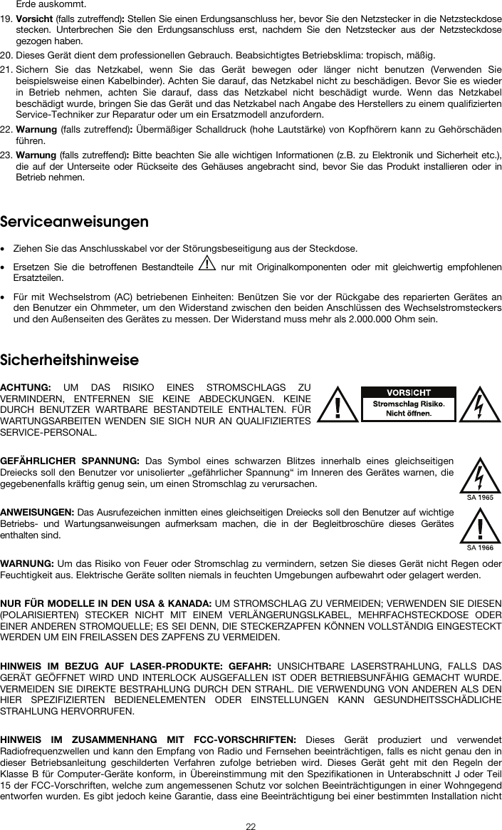  22 Erde auskommt. 19. Vorsicht (falls zutreffend): Stellen Sie einen Erdungsanschluss her, bevor Sie den Netzstecker in die Netzsteckdose stecken. Unterbrechen Sie den Erdungsanschluss erst, nachdem Sie den Netzstecker aus der Netzsteckdose gezogen haben. 20. Dieses Gerät dient dem professionellen Gebrauch. Beabsichtigtes Betriebsklima: tropisch, mäßig. 21. Sichern Sie das Netzkabel, wenn Sie das Gerät bewegen oder länger nicht benutzen (Verwenden Sie beispielsweise einen Kabelbinder). Achten Sie darauf, das Netzkabel nicht zu beschädigen. Bevor Sie es wieder in Betrieb nehmen, achten Sie darauf, dass das Netzkabel nicht beschädigt wurde. Wenn das Netzkabel beschädigt wurde, bringen Sie das Gerät und das Netzkabel nach Angabe des Herstellers zu einem qualifizierten Service-Techniker zur Reparatur oder um ein Ersatzmodell anzufordern. 22. Warnung (falls zutreffend): Übermäßiger Schalldruck (hohe Lautstärke) von Kopfhörern kann zu Gehörschäden führen. 23. Warnung (falls zutreffend): Bitte beachten Sie alle wichtigen Informationen (z.B. zu Elektronik und Sicherheit etc.), die auf der Unterseite oder Rückseite des Gehäuses angebracht sind, bevor Sie das Produkt installieren oder in Betrieb nehmen.   Serviceanweisungen  • Ziehen Sie das Anschlusskabel vor der Störungsbeseitigung aus der Steckdose.  • Ersetzen Sie die betroffenen Bestandteile   nur mit Originalkomponenten oder mit gleichwertig empfohlenen Ersatzteilen.  • Für mit Wechselstrom (AC) betriebenen Einheiten: Benützen Sie vor der Rückgabe des reparierten Gerätes an den Benutzer ein Ohmmeter, um den Widerstand zwischen den beiden Anschlüssen des Wechselstromsteckers und den Außenseiten des Gerätes zu messen. Der Widerstand muss mehr als 2.000.000 Ohm sein.   Sicherheitshinweise  ACHTUNG: UM DAS RISIKO EINES STROMSCHLAGS ZU VERMINDERN, ENTFERNEN SIE KEINE ABDECKUNGEN. KEINE DURCH BENUTZER WARTBARE BESTANDTEILE ENTHALTEN. FÜR WARTUNGSARBEITEN WENDEN SIE SICH NUR AN QUALIFIZIERTES SERVICE-PERSONAL.  GEFÄHRLICHER SPANNUNG: Das Symbol eines schwarzen Blitzes innerhalb eines gleichseitigen Dreiecks soll den Benutzer vor unisolierter „gefährlicher Spannung“ im Inneren des Gerätes warnen, die gegebenenfalls kräftig genug sein, um einen Stromschlag zu verursachen.  ANWEISUNGEN: Das Ausrufezeichen inmitten eines gleichseitigen Dreiecks soll den Benutzer auf wichtige Betriebs- und Wartungsanweisungen aufmerksam machen, die in der Begleitbroschüre dieses Gerätes enthalten sind.  WARNUNG: Um das Risiko von Feuer oder Stromschlag zu vermindern, setzen Sie dieses Gerät nicht Regen oder Feuchtigkeit aus. Elektrische Geräte sollten niemals in feuchten Umgebungen aufbewahrt oder gelagert werden.  NUR FÜR MODELLE IN DEN USA &amp; KANADA: UM STROMSCHLAG ZU VERMEIDEN; VERWENDEN SIE DIESEN (POLARISIERTEN) STECKER NICHT MIT EINEM VERLÄNGERUNGSLKABEL, MEHRFACHSTECKDOSE ODER EINER ANDEREN STROMQUELLE; ES SEI DENN, DIE STECKERZAPFEN KÖNNEN VOLLSTÄNDIG EINGESTECKT WERDEN UM EIN FREILASSEN DES ZAPFENS ZU VERMEIDEN.  HINWEIS IM BEZUG AUF LASER-PRODUKTE: GEFAHR: UNSICHTBARE LASERSTRAHLUNG, FALLS DAS GERÄT GEÖFFNET WIRD UND INTERLOCK AUSGEFALLEN IST ODER BETRIEBSUNFÄHIG GEMACHT WURDE. VERMEIDEN SIE DIREKTE BESTRAHLUNG DURCH DEN STRAHL. DIE VERWENDUNG VON ANDEREN ALS DEN HIER SPEZIFIZIERTEN BEDIENELEMENTEN ODER EINSTELLUNGEN KANN GESUNDHEITSSCHÄDLICHE STRAHLUNG HERVORRUFEN.  HINWEIS IM ZUSAMMENHANG MIT FCC-VORSCHRIFTEN: Dieses Gerät produziert und verwendet Radiofrequenzwellen und kann den Empfang von Radio und Fernsehen beeinträchtigen, falls es nicht genau den in dieser Betriebsanleitung geschilderten Verfahren zufolge betrieben wird. Dieses Gerät geht mit den Regeln der Klasse B für Computer-Geräte konform, in Übereinstimmung mit den Spezifikationen in Unterabschnitt J oder Teil 15 der FCC-Vorschriften, welche zum angemessenen Schutz vor solchen Beeinträchtigungen in einer Wohngegend entworfen wurden. Es gibt jedoch keine Garantie, dass eine Beeinträchtigung bei einer bestimmten Installation nicht 