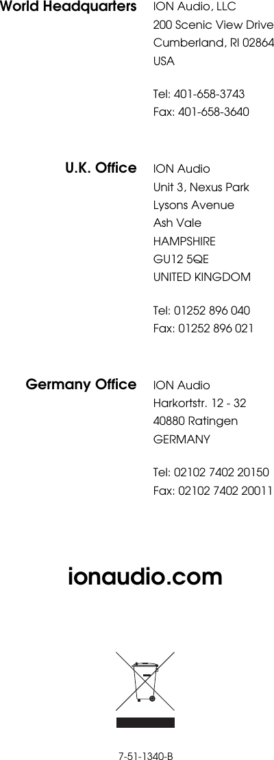       ionaudio.com         7-51-1340-B World Headquarters ION Audio, LLC 200 Scenic View Drive Cumberland, RI 02864  USA  Tel: 401-658-3743 Fax: 401-658-3640  U.K. Office ION Audio Unit 3, Nexus Park Lysons Avenue Ash Vale HAMPSHIRE GU12 5QE UNITED KINGDOM  Tel: 01252 896 040 Fax: 01252 896 021  Germany Office ION Audio Harkortstr. 12 - 32 40880 Ratingen GERMANY  Tel: 02102 7402 20150 Fax: 02102 7402 20011 