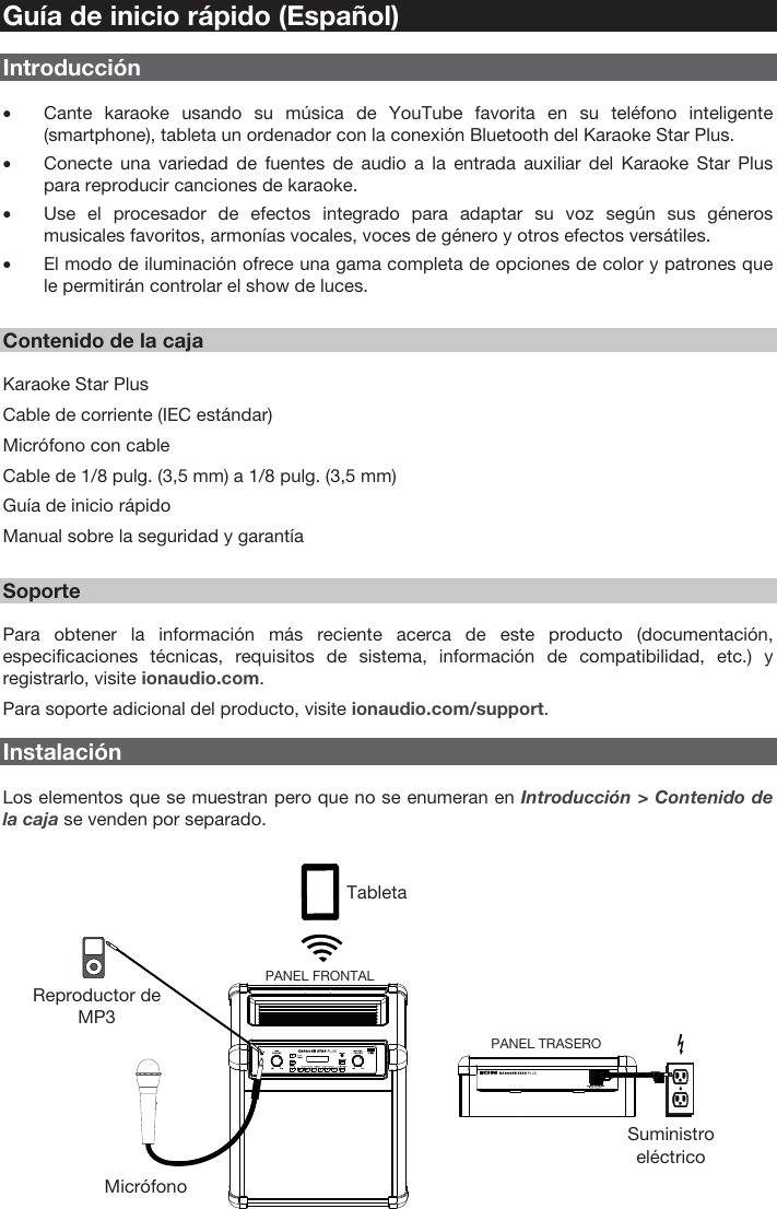 7 Guía de inicio rápido (Español) Introducción •Cante karaoke usando su música de YouTube favorita en su teléfono inteligente(smartphone), tableta un ordenador con la conexión Bluetooth del Karaoke Star Plus.•Conecte una variedad de fuentes de audio a la entrada auxiliar del Karaoke Star Pluspara reproducir canciones de karaoke.•Use el procesador de efectos integrado para adaptar su voz según sus génerosmusicales favoritos, armonías vocales, voces de género y otros efectos versátiles.•El modo de iluminación ofrece una gama completa de opciones de color y patrones quele permitirán controlar el show de luces.Contenido de la caja Karaoke Star Plus Cable de corriente (IEC estándar) Micrófono con cable  Cable de 1/8 pulg. (3,5 mm) a 1/8 pulg. (3,5 mm) Guía de inicio rápido Manual sobre la seguridad y garantía Soporte Para obtener la información más reciente acerca de este producto (documentación, especificaciones técnicas, requisitos de sistema, información de compatibilidad, etc.) y registrarlo, visite ionaudio.com. Para soporte adicional del producto, visite ionaudio.com/support.  Instalación Los elementos que se muestran pero que no se enumeran en Introducción &gt; Contenido de la caja se venden por separado. Tableta Reproductor de MP3 Micrófono Suministro eléctrico PANEL TRASERO PANEL FRONTAL 