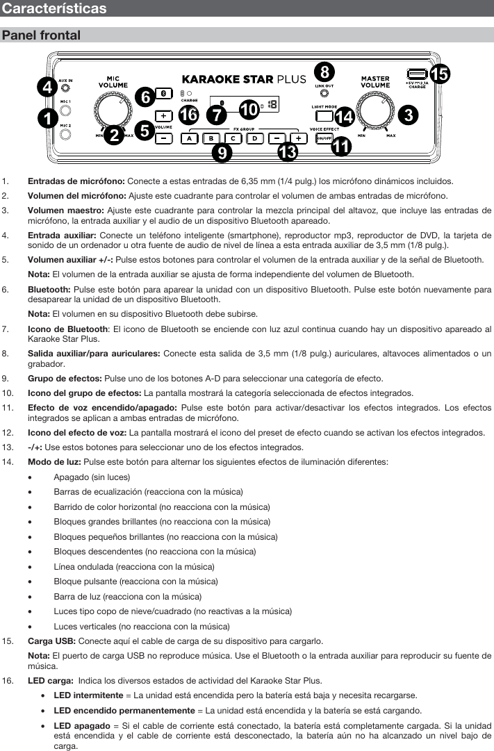 8 Características Panel frontal 1. Entradas de micrófono: Conecte a estas entradas de 6,35 mm (1/4 pulg.) los micrófono dinámicos incluidos. 2. Volumen del micrófono: Ajuste este cuadrante para controlar el volumen de ambas entradas de micrófono.3. Volumen maestro: Ajuste este cuadrante para controlar la mezcla principal del altavoz, que incluye las entradas demicrófono, la entrada auxiliar y el audio de un dispositivo Bluetooth apareado.4. Entrada auxiliar: Conecte un teléfono inteligente (smartphone), reproductor mp3, reproductor de DVD, la tarjeta desonido de un ordenador u otra fuente de audio de nivel de línea a esta entrada auxiliar de 3,5 mm (1/8 pulg.). 5. Volumen auxiliar +/-: Pulse estos botones para controlar el volumen de la entrada auxiliar y de la señal de Bluetooth.Nota: El volumen de la entrada auxiliar se ajusta de forma independiente del volumen de Bluetooth. 6. Bluetooth: Pulse este botón para aparear la unidad con un dispositivo Bluetooth. Pulse este botón nuevamente paradesaparear la unidad de un dispositivo Bluetooth. Nota: El volumen en su dispositivo Bluetooth debe subirse.7. Icono de Bluetooth: El icono de Bluetooth se enciende con luz azul continua cuando hay un dispositivo apareado alKaraoke Star Plus. 8. Salida auxiliar/para auriculares: Conecte esta salida de 3,5 mm (1/8 pulg.) auriculares, altavoces alimentados o ungrabador. 9. Grupo de efectos: Pulse uno de los botones A-D para seleccionar una categoría de efecto. 10. Icono del grupo de efectos: La pantalla mostrará la categoría seleccionada de efectos integrados.11. Efecto de voz encendido/apagado: Pulse este botón para activar/desactivar los efectos integrados. Los efectosintegrados se aplican a ambas entradas de micrófono. 12. Icono del efecto de voz: La pantalla mostrará el icono del preset de efecto cuando se activan los efectos integrados.13. -/+: Use estos botones para seleccionar uno de los efectos integrados.14. Modo de luz: Pulse este botón para alternar los siguientes efectos de iluminación diferentes: • Apagado (sin luces) • Barras de ecualización (reacciona con la música) • Barrido de color horizontal (no reacciona con la música) • Bloques grandes brillantes (no reacciona con la música) • Bloques pequeños brillantes (no reacciona con la música) • Bloques descendentes (no reacciona con la música) • Línea ondulada (reacciona con la música) • Bloque pulsante (reacciona con la música) • Barra de luz (reacciona con la música) • Luces tipo copo de nieve/cuadrado (no reactivas a la música) • Luces verticales (no reacciona con la música) 15. Carga USB: Conecte aquí el cable de carga de su dispositivo para cargarlo.Nota: El puerto de carga USB no reproduce música. Use el Bluetooth o la entrada auxiliar para reproducir su fuente de música.16. LED carga:  Indica los diversos estados de actividad del Karaoke Star Plus. • LED intermitente = La unidad está encendida pero la batería está baja y necesita recargarse. • LED encendido permanentemente = La unidad está encendida y la batería se está cargando. • LED apagado = Si el cable de corriente está conectado, la batería está completamente cargada. Si la unidadestá encendida y el cable de corriente está desconectado, la batería aún no ha alcanzado un nivel bajo de carga. 134212148679111113135231414101016161515