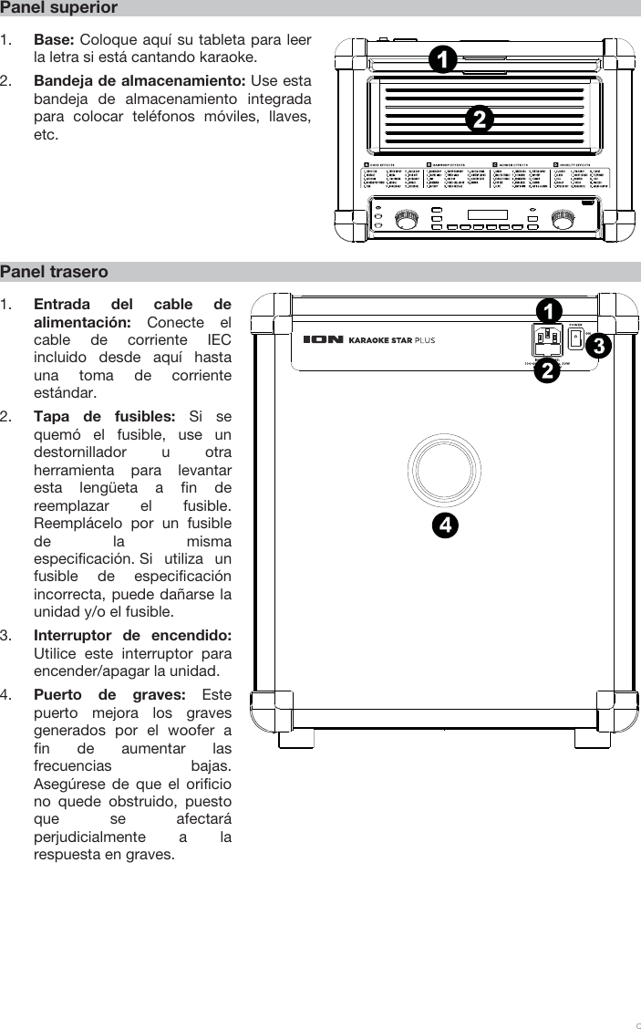 9 Panel superior 1. Base: Coloque aquí su tableta para leerla letra si está cantando karaoke. 2. Bandeja de almacenamiento: Use estabandeja de almacenamiento integrada para colocar teléfonos móviles, llaves, etc. Panel trasero 1. Entrada del cable dealimentación:  Conecte el cable de corriente IEC incluido desde aquí hasta una toma de corriente estándar. 2. Tapa de fusibles: Si sequemó el fusible, use undestornillador u otraherramienta para levantaresta lengüeta a fin dereemplazar el fusible.Reemplácelo por un fusiblede la mismaespecificación. Si  utiliza unfusible de especificaciónincorrecta, puede dañarse launidad y/o el fusible.3. Interruptor de encendido:Utilice este interruptor paraencender/apagar la unidad.4. Puerto de graves: Estepuerto mejora los gravesgenerados por el woofer afin de aumentar las frecuenciasbajas.Asegúrese de que el orificio no quede obstruido, puesto que se afectaráperjudicialmente a la respuesta en graves. 1342121415867911135231410 121342121415867911135231410 12