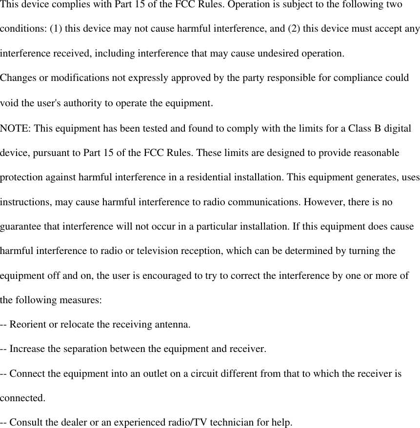   This device complies with Part 15 of the FCC Rules. Operation is subject to the following two  conditions: (1) this device may not cause harmful interference, and (2) this device must accept any  interference received, including interference that may cause undesired operation.  Changes or modifications not expressly approved by the party responsible for compliance could  void the user&apos;s authority to operate the equipment.  NOTE: This equipment has been tested and found to comply with the limits for a Class B digital  device, pursuant to Part 15 of the FCC Rules. These limits are designed to provide reasonable  protection against harmful interference in a residential installation. This equipment generates, uses  instructions, may cause harmful interference to radio communications. However, there is no  guarantee that interference will not occur in a particular installation. If this equipment does cause  harmful interference to radio or television reception, which can be determined by turning the  equipment off and on, the user is encouraged to try to correct the interference by one or more of  the following measures:  -- Reorient or relocate the receiving antenna.  -- Increase the separation between the equipment and receiver.  -- Connect the equipment into an outlet on a circuit different from that to which the receiver is  connected.  -- Consult the dealer or an experienced radio/TV technician for help.    