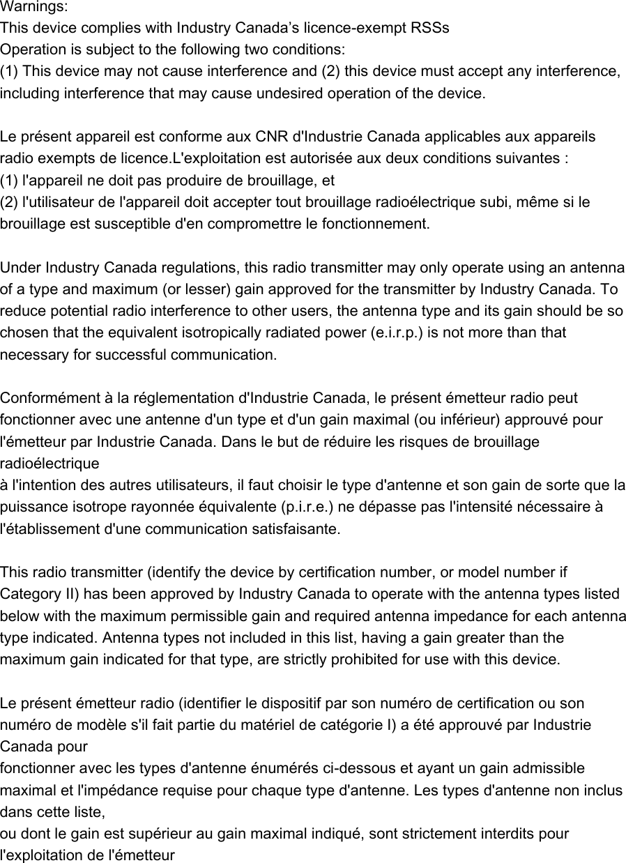   Warnings:   This device complies with Industry Canada’s licence-exempt RSSs Operation is subject to the following two conditions:   (1) This device may not cause interference and (2) this device must accept any interference, including interference that may cause undesired operation of the device.    Le présent appareil est conforme aux CNR d&apos;Industrie Canada applicables aux appareils radio exempts de licence.L&apos;exploitation est autorisée aux deux conditions suivantes :   (1) l&apos;appareil ne doit pas produire de brouillage, et   (2) l&apos;utilisateur de l&apos;appareil doit accepter tout brouillage radioélectrique subi, même si le brouillage est susceptible d&apos;en compromettre le fonctionnement.    Under Industry Canada regulations, this radio transmitter may only operate using an antenna of a type and maximum (or lesser) gain approved for the transmitter by Industry Canada. To reduce potential radio interference to other users, the antenna type and its gain should be so chosen that the equivalent isotropically radiated power (e.i.r.p.) is not more than that necessary for successful communication.    Conformément à la réglementation d&apos;Industrie Canada, le présent émetteur radio peut   fonctionner avec une antenne d&apos;un type et d&apos;un gain maximal (ou inférieur) approuvé pour   l&apos;émetteur par Industrie Canada. Dans le but de réduire les risques de brouillage radioélectrique   à l&apos;intention des autres utilisateurs, il faut choisir le type d&apos;antenne et son gain de sorte que la   puissance isotrope rayonnée équivalente (p.i.r.e.) ne dépasse pas l&apos;intensité nécessaire à   l&apos;établissement d&apos;une communication satisfaisante.    This radio transmitter (identify the device by certification number, or model number if Category II) has been approved by Industry Canada to operate with the antenna types listed below with the maximum permissible gain and required antenna impedance for each antenna type indicated. Antenna types not included in this list, having a gain greater than the maximum gain indicated for that type, are strictly prohibited for use with this device.    Le présent émetteur radio (identifier le dispositif par son numéro de certification ou son numéro de modèle s&apos;il fait partie du matériel de catégorie I) a été approuvé par Industrie Canada pour   fonctionner avec les types d&apos;antenne énumérés ci-dessous et ayant un gain admissible maximal et l&apos;impédance requise pour chaque type d&apos;antenne. Les types d&apos;antenne non inclus dans cette liste,   ou dont le gain est supérieur au gain maximal indiqué, sont strictement interdits pour l&apos;exploitation de l&apos;émetteur  