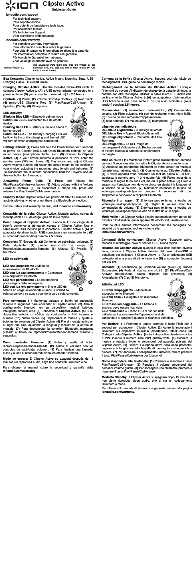                                                                 Clipster Active           Quickstart Guide ionaudio.com/support For technical support. Para soporte técnico. Pour obtenir de l’assistance technique. Per assistenza tecnica. Für technischen Support. Voor technische ondersteuning. ionaudio.com/warranty For complete warranty information. Para información completa sobre la garantía. Pour obtenir toutes les informations relatives à la garantie. Per informazioni complete in merito alla garanzia. Für komplette Garantieinformationen. Voor volledige informatie over de garantie. Manual Version 1.0  The  Bluetooth word mark and logo are owned by the Bluetooth SIG, Inc. and any use of such marks by ION Audio is under license. Box Contents: Clipster Active, Active Mount, Mounting Strap, USB Charging Cable, Quickstart Guide.   Charging Clipster Active: Use the included micro-USB cable to connect Clipster Active to (A) a USB power adapter connected to a power outlet or (B) your computer (powered on) for 2.5 hours. Controls: (1) Power, (2) Volume Down/Up Controls, (3) Next Track, (4) micro-USB Charging Port, (5) Play/Pause/Call-Answer, (6)Speaker, (7) Clip, (8) Microphone.  LED Activity:  Blinking Blue LED = Bluetooth pairing mode Solid Blue LED = Connected to a Bluetooth  device Blinking Red LED = Battery is low and needs to  be recharged  Solid Red LED = The Battery Charging LED will  be lit while the unit is charging and the red LED will turn off when charging has completed.   Getting Started: (1) Press and hold the Power button for 3 seconds to power on Clipster Active. (2) Open Bluetooth settings on your music device (smartphone, tablet, etc.). (3) Connect to Clipster Active.  (4)  If your device requires a passcode or PIN, enter the number zero (“0”) four times. (5)  Play music and adjust Clipster Active volume buttons. (6) Attach the active mount to the location of your choice, adjusting the mounting strap length and tightness. (7) To disconnect the Bluetooth connection, hold the Play/Pause/Call-Answer button for 2 seconds.  Answering Phone Calls: (1) Press and release the Play/Pause/Call-Answer button. (2)  Adjust volume with the Volume Down/Up controls. (3) To disconnect a phone call, press and release the Play/Pause/Call-Answer button.  Standby Mode: Clipster Active will power off after 15 minutes if no audio is playing, whether or not there is a Bluetooth connection.   For the Safety and Warranty manual, visit ionaudio.com/warranty. Contenido de la caja: Clipster Active, Montaje activo, correa de montaje cable USB de carga, guía de inicio rápido.  Cómo cargar el Clipster Active: Cuando la luz de carga de la batería comience a atenuarse, cargue el Clipster Active. Use el cable micro USB incluido para conectar el Clipster Active a (A) un adaptador de alimentación USB conectado a un tomacorriente o (B)su ordenador (encendido) durante 2.5 horas.   Controles: (1) Encendido, (2) Controles de subir/bajar volumen, (3) Pista siguiente, (4) puerto micro-USB de carga, (5)Reproducir/pausa/atender-llamada,  (6) Altavoz, (7) Presilla, (8) Micrófono.   LED de actividad:  LED azul parpadeante = Modo de  apareamiento de Bluetooth LED con luz azul permanente = Conectado a un dispositivo Bluetooth LED rojo parpadeante = La batería tiene  poca carga y debe recargarse  LED con luz rojo permanente = El rojo LED de  batería en carga se enciende cuando la unidad se  está cargando y se apaga cuando la carga está completa.   Para comenzar: (1) Mantenga pulsado el botón de encendido durante 3 segundos para encender el Clipster Active. (2) Abra la configuración Bluetooth en su dispositivo musical (teléfono inteligente, tableta, etc.). (3) Conéctelo al Clipster Active. (4) Si su dispositivo solicita un código de contraseña o PIN, ingrese el número (&quot;0&quot;) cuatro veces. (5) Reproduzca la música y ajuste el botónes de volumen del Clipster Active. (6) Fije el montaje activo en el lugar que elija, ajustando la longitud y tensión de la correa de montaje.  (7)  Para desconectar la conexión Bluetooth,  mantenga pulsado el botón de reproducir/pausa/atender-llamada durante 2 segundos.  Cómo contestar llamadas: (1) Pulse y suelte el botón reproducir/pausa/atender-llamada.  (2)  Ajuste el volumen con los controles de subir/bajar volumen. (3) Para finalizar una llamada, pulse y suelte el botón reproducir/pausa/atender-llamada.  Modo de espera: El Clipster Active se apagará después de 15 minutos sin reproducir audio, haya una conexión Bluetooth o no.    Para obtener el manual sobre la seguridad y garantía visite ionaudio.com/warranty.   Contenuti della confezione: Clipster Active, Supporto attivo, fascetta di montaggio, cavo di ricarica USB, Guida rapida. Ricarica del Clipster Active: quando la spia della batteria diventa fioca, caricare il Clipster Active. Servirsi del cavo micro-USB in dotazione per collegare il Clipster Active  a (A) un adattatore USB collegato ad una presa di alimentazione o (B) al computer (acceso) per 2.5 ore.   Comandi: (1) Accensione, (2) Comandi volume giù/su, (3) Traccia Successive,  (4) Porta di ricarica micro-USB, (5) Play/Pause/Call-Answer (riproduzione, pausa, risposta alle chiamate), (6) Altoparlante, (7) Clip, (8) Microfono.   Attività del LED:  LED blu lampeggiante = Modalità di  accoppiamento Bluetooth LED blu fisso = Collegato a un dispositivo  Bluetooth LED rosso lampeggiante = La batteria è  scarica, deve essere ricaricata LED rosso fisso = il rosso LED di ricarica della  batteria sarà acceso mentre l&apos;apparecchio si sta caricando e si spegnerà quando la ricarica è completa.   Per iniziare: (1) Premere e tenere premuto il tasto Pitch per 3 secondi per accendere il Clipster Active. (2) Aprire le impostazioni Bluetooth sul dispositivo musicale (smartphone, tablet, ecc.). (3) Collegarlo allo Clipster Active. (4) Se il dispositivo chiede un codice o PIN, inserire il numero zero (&quot;0&quot;) quattro volte. (5) Suonare la musica e regolare ilvolume servendosi dell’apposita pulsanti del Clipster Active. (6)  Fissare il supporto attivo nella sede prescelta, regolando la lunghezza della fascetta di montaggio e stringendola a piacere. (7) Per annullare il collegamento Bluetooth, tenere premuto il tasto Play/Pause/Call-Answer per 2 secondi.  Come rispondere alle telefonate: (1) Premere e rilasciare il tasto Play/Pause/Call-Answer.  (2)  Regolare il volume servendosi dei comandi Volume giù/su. (3) Per scollegare una chiamata, premere e rilasciare il tasto Play/Pause/Call-Answer.  Modalità Standby: il Clipster Active si spegnerà dopo 15 minuti se non viene riprodotto alcun audio, che ci sia un collegamento Bluetooth o meno.   Per ottenere il manuale di sicurezza e garanzia, recarsi alla pagina ionaudio.com/warranty.  Contenu de la boîte : Clipster Active, Support, courroie, câble de rechargement USB, guide de démarrage rapide.  Rechargement de la batterie du Clipster Active : Lorsque l’intensité du voyant d’indication de charge de la batterie diminue, la batterie doit être rechargée. Utilisez le câble micro-USB inclus afin de brancher le Clipster Active à (A) un adaptateur d’alimentation USB branché à une prise secteur, ou (B) à un ordinateur (sous tension) pendant 2.5 heures.   Commandes : (1) interrupteur d’alimentation, (2) Commandes volume,  (3) Piste suivante, (4) port de recharge ment micro-USB, (5) Touche de lecture/pause/d&apos;appel-réponse,  (6) haut-parleurs, (7) mousqueton, (8) microphone.  Légende des indicateurs:   DEL bleue clignotante = Jumelage Bluetooth DEL bleue fixe = Appareil Bluetooth jumelé DEL rouge clignotante = Pile faible, doit être  Recharge DEL rouge fixe = La DEL rouge de rechargement s&apos;allume lors du Rechargement  et s&apos;éteint lorsque la batterie est entièrement  rechargée.  Mise en route : (1) Maintenez l’interrupteur d’alimentation enfoncé pendant 3 secondes afin de mettre le Clipster Active sous tension.  (2) Accédez aux paramètres Bluetooth de votre lecteur de musique (smartphone, tablette, etc.). (3)  Connectez-le au Clipster Active. (4)  Si votre appareil vous demande un mot de passe ou un NIP, saisissez le numéro zéro (« 0 ») quatre fois. (5) Faites jouer de la musique et réglez la boutons volume du Clipster Active. (6) Fixer le support sur l&apos;emplacement de votre choix, en ajustant la longueur et la tension de la courroie. (7)  Maintenez enfoncée la touche de lecture/pause/d&apos;appel-réponse pendant 2 secondes afin de supprimer la connexion à l’appareil Bluetooth.  Répondre à un appel : (1) Enfoncez puis relâchez la touche de lecture/pause/d&apos;appel-réponse.  (2)  Réglez le volume avec les commandes de volume. (3)  Enfoncez puis relâchez la touche de lecture/pause/d&apos;appel-réponse afin de mettre fin à un appel.  Mode veille : Le Clipster Active s’éteint automatiquement après 15 minutes d’inutilisation, qu’un appareil Bluetooth soit jumelé ou non.   Pour de plus amples informations concernant les consignes de sécurité ou la garantie, veuillez visiter le site ionaudio.com/warranty.  12375468123754681237546812375468