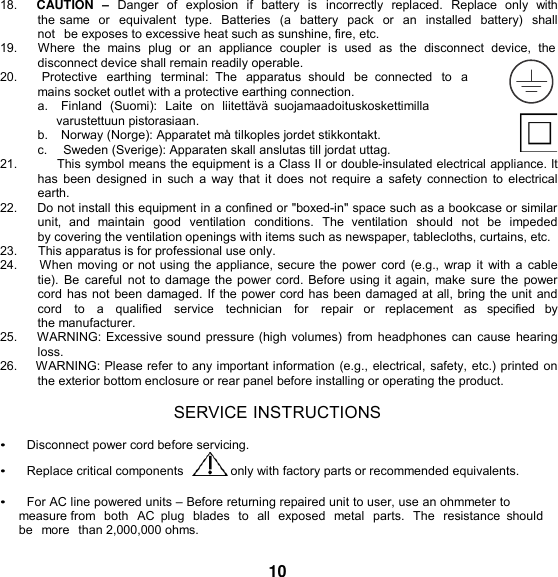   18.    CAUTION  – Danger of  explosion  if  battery  is  incorrectly  replaced.  Replace  only  with the same  or  equivalent  type.  Batteries  (a battery  pack  or  an  installed  battery)  shall not  be exposes to excessive heat such as sunshine, fire, etc. 19.      Where  the  mains  plug  or  an  appliance  coupler  is  used  as  the  disconnect  device,  the disconnect device shall remain readily operable. 20.       Protective  earthing  terminal:  The  apparatus  should  be  connected  to  a mains socket outlet with a protective earthing connection. a.    Finland  (Suomi):  Laite  on  liitettävä  suojamaadoituskoskettimilla varustettuun pistorasiaan. b.    Norway (Norge): Apparatet må tilkoples jordet stikkontakt. c.     Sweden (Sverige): Apparaten skall anslutas till jordat uttag. 21.          This symbol means the equipment is a Class II or double-insulated electrical appliance. It has  been designed in such a  way that it does  not require a safety connection to electrical earth. 22.     Do not install this equipment in a confined or &quot;boxed-in&quot; space such as a bookcase or similar unit,  and  maintain  good  ventilation  conditions.  The  ventilation  should  not be  impeded by covering the ventilation openings with items such as newspaper, tablecloths, curtains, etc. 23.      This apparatus is for professional use only. 24.     When moving or not using the appliance, secure the power cord (e.g., wrap it with a  cable tie).  Be  careful not to damage the power cord. Before using it again, make  sure  the power cord has not been damaged. If the power cord has been damaged at all, bring the unit and cord   to   a   qualified   service   technician   for   repair   or   replacement   as   specified   by  the manufacturer. 25.    WARNING: Excessive sound pressure (high volumes) from headphones can cause  hearing loss. 26.    WARNING: Please refer to any important information (e.g., electrical, safety, etc.) printed on the exterior bottom enclosure or rear panel before installing or operating the product.  SERVICE INSTRUCTIONS  •     Disconnect power cord before servicing. •     Replace critical components   only with factory parts or recommended equivalents.  •     For AC line powered units – Before returning repaired unit to user, use an ohmmeter to measure from  both  AC  plug  blades  to  all  exposed  metal  parts.  The  resistance  should be  more than 2,000,000 ohms.  10 