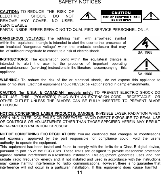   SAFETY NOTICES  CAUTION: TO REDUCE  THE RISK OF ELECTRIC   SHOCK, DO  NOT  REMOVE  ANY COVER. NO  USER- SERVICEABLE PARTS INSIDE. REFER SERVICING TO QUALIFIED SERVICE PERSONNEL ONLY.  DANGEROUS  VOLTAGE:  The  lightning  flash    with  arrowhead  symbol within the  equilateral  triangle is intended to alert the user to the  presence  of un- insulated  &quot;dangerous  voltage&quot;  within  the  product&apos;s  enclosure  that  may be  of sufficient magnitude to constitute a risk of electric shock.  INSTRUCTIONS:  The  exclamation  point  within  the  equilateral  triangle  is intended   to   alert   the   user   to   the   presence   of   important   operating  and maintenance   (servicing) instructions in the literature   accompanying   this appliance.   SA  1965  SA  1966 WARNING:  To  reduce  the  risk  of  fire  or  electrical  shock,   do  not  expose  this  appliance  to rain or moisture. Electrical equipment should NEVER be kept or stored in damp environments.  CAUTION  (for  U.S.A.  &amp;  CANADIAN    models  only):  TO  PREVENT  ELECTRIC  SHOCK  DO NOT  USE    THIS    (POLARIZED)  PLUG  WITH  AN  EXTENSION  CORD,    RECEPTACLE    OR  OTHER  OUTLET  UNLESS  THE  BLADES  CAN  BE  FULLY  INSERTED  TO  PREVENT  BLADE EXPOSURE.  NOTICE CONCERNING LASER PRODUCTS: DANGER:  INVISIBLE LASER  RADIATION WHEN OPEN AND INTERLOCK FAILED OR DEFEATED. AVOID DIRECT  EXPOSURE TO BEAM. USE OF CONTROLS OR ADJUSTMENTS OTHER THAN THOSE SPECIFIED HEREIN  MAY RESULT IN HAZARDOUS RADIATION EXPOSURE.  NOTICE CONCERNING FCC REGULATIONS: You are  cautioned  that  changes or  modifications not  expressly    approved  by  the  part  responsible  for  compliance  could    void  the  user&apos;s authority  to operate the equipment. This  equipment has been tested and found to comply with the limits for a Class  B digital device, pursuant to  part 15 of  the FCC rules. These limits are designed to provide reasonable  protection against  harmful  interference in a residential installation. This equipment  generates  uses  and  can radiate  radio  frequency  energy and, if  not  installed and  used in accordance  with the  instructions, may  cause  harmful  interference  to  radio  communications. However, there is no guarantee that interference  will  not  occur  in  a  particular  installation.  If  this  equipment  does  cause  harmful 11 