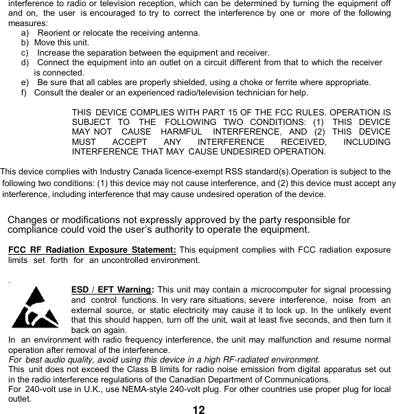   interference to radio or television reception, which can be determined by turning the equipment off and on,  the user  is encouraged  to try  to  correct  the interference by  one or  more of the following measures: a)   Reorient or relocate the receiving antenna. b)  Move this unit. c)    Increase the separation between the equipment and receiver. d)   Connect the equipment into an outlet on a circuit different from that to which the receiver is connected. e)    Be sure that all cables are properly shielded, using a choke or ferrite where appropriate. f)   Consult the dealer or an experienced radio/television technician for help.  THIS  DEVICE COMPLIES WITH PART 15 OF THE FCC RULES. OPERATION IS SUBJECT  TO    THE    FOLLOWING  TWO  CONDITIONS:  (1)    THIS  DEVICE MAY NOT   CAUSE   HARMFUL    INTERFERENCE,  AND   (2)   THIS  DEVICE   MUST  ACCEPT  ANY  INTERFERENCE  RECEIVED,  INCLUDING INTERFERENCE THAT MAY  CAUSE UNDESIRED OPERATION.  This device complies with Industry Canada licence-exempt RSS standard(s).Operation is subject to the following two conditions: (1) this device may not cause interference, and (2) this device must accept any interference, including interference that may cause undesired operation of the device. Changes or modifications not expressly approved by the party responsible for compliance could void the user’s authority to operate the equipment.  FCC  RF  Radiation  Exposure  Statement: This equipment complies with FCC  radiation exposure limits  set  forth  for  an uncontrolled environment. This equipment should be installed and operated with minimum distance 20cm between the radiator &amp; your body.  .  ESD / EFT Warning: This unit may contain a microcomputer for signal processing and  control  functions. In very rare situations, severe  interference,  noise  from  an external  source,  or  static electricity may cause it to lock up. In the  unlikely  event that this should happen, turn off the unit, wait at least five seconds, and then turn it back on again. In  an environment with radio frequency interference, the unit may malfunction and resume normal operation after removal of the interference. For  best audio quality, avoid using this device in a high RF-radiated environment. This  unit does not exceed the Class B limits for radio noise emission from digital apparatus set out in the radio interference regulations of the Canadian Department of Communications. For  240-volt use in U.K., use NEMA-style 240-volt plug. For other countries use proper plug for local outlet. 12 