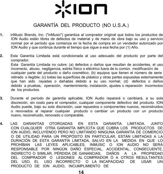     GARANTÍA  DEL PRODUCTO (NO U.S.A.)  1. inMusic Brands, Inc. (&quot;inMusic&quot;) garantiza al comprador original que todos los productos de ION Audio están libres de defectos de material y  de mano de  obra bajo su  uso y servicio normal por el período que comienza en la fecha de compra en un vendedor autorizado por ION Audio y que continúa durante el tiempo que sigue a esa fecha por (1) Año.  2. Esta  Garantía  Limitada  está  condicionada  al  uso  adecuado  del  producto  por  parte  del comprador. Esta  Garantía Limitada no cubre: (a)  defectos o daños que resultan de accidentes, el  uso incorrecto, abuso, negligencia, estrés físico o eléctrico fuera de lo común, modificación de cualquier parte del producto o daño cosmético; (b) equipos que tienen el número de serie retirado  o ilegible; (c) todas las superficies de plástico y otras partes expuestas externamente que han  sido   rayadas  o  dañadas  debido  a  su  uso  normal;  (d)    defectos  o  daños debido  a pruebas,  operación,  mantenimiento, instalación, ajustes o reparación  incorrectos  de  los productos.  3. Durante  el  período  de  garantía  aplicable,  ION  Audio  reparará  o  cambiará,  a  su  sola discreción,  sin costo para el comprador, cualquier componente defectivo del producto. ION Audio puede, bajo su sola discreción, usar repuestos o componentes nuevos, reconstruidos o  renovados al reparar  cualquier    producto  o  cambiar  un  producto  con  un producto  nuevo, reconstruido, renovado o comparable.  4. LAS      GARANTÍAS      OTORGADAS     EN      ESTA      GARANTÍA     LIMITADA,      JUNTO   CON CUALQUIER    OTRA GARANTÍA  IMPLÍCITA  QUE  CUBRA LOS    PRODUCTOS   DE  ION AUDIO, INCLUYENDO PERO NO LIMITANDO NINGUNA GARANTÍA DE COMERCIO O  DE  UTILIDAD  PARA  UN  PROPÓSITO  EN  PARTICULAR,  ESTÁN  LIMITADAS  A  LA DURACIÓN  DE  ESTA  GARANTÍA  LIMITADA.  SALVO  EN  LA    MEDIDA  EN  QUE  LO PROHÍBAN  LAS  LEYES  APLICABLES,  INMUSIC  O  ION  AUDIO  NO  SERÁ RESPONSABLE  POR  NINGÚN  DAÑO  ESPECIAL,  ACCIDENTAL,  CONSECUENTE, INDIRECTO O SIMILAR,  PÉRDIDA  DE GANANCIAS,     DAÑOS    A     LA     PROPIEDAD   DEL   COMPRADOR   O   LESIONES   AL COMPRADOR  Ó  A  OTROS  RESULTANTES DEL  USO,  EL    USO  INCORRECTO    O  LA  INCAPACIDAD    DE    USAR    UN  PRODUCTO   DE   ION   AUDIO,   INCUMPLIMIENTO   DE 14 