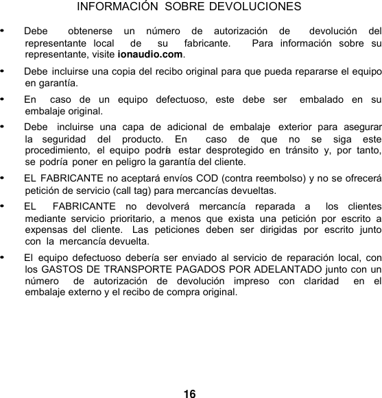 INFORMACIÓN  SOBRE DEVOLUCIONES  • Debe    obtenerse  un  número  de  autorización  de    devolución  del representante  local    de    su    fabricante.      Para  información  sobre  su representante, visite ionaudio.com. • Debe incluirse una copia del recibo original para que pueda repararse el equipo en garantía. • En    caso  de un equipo  defectuoso,  este  debe  ser    embalado  en  su embalaje original. • Debe   incluirse  una  capa  de  adicional  de  embalaje   exterior  para  asegurar la  seguridad  del  producto.  En    caso  de  que  no  se  siga  este procedimiento,  el  equipo  podría   estar  desprotegido  en  tránsito  y,  por  tanto, se podría poner en peligro la garantía del cliente. • EL FABRICANTE no aceptará envíos COD (contra reembolso) y no se ofrecerá petición de servicio (call tag) para mercancías devueltas. • EL    FABRICANTE  no  devolverá  mercancía  reparada  a    los  clientes mediante  servicio  prioritario,  a  menos  que  exista  una  petición  por  escrito  a expensas  del  cliente.   Las  peticiones  deben  ser  dirigidas  por  escrito  junto  con  la  mercancía devuelta. • El  equipo  defectuoso  debería ser  enviado  al  servicio  de  reparación  local, con los GASTOS DE TRANSPORTE PAGADOS POR ADELANTADO junto con un número    de  autorización  de  devolución  impreso  con  claridad    en el embalaje externo y el recibo de compra original.       16 