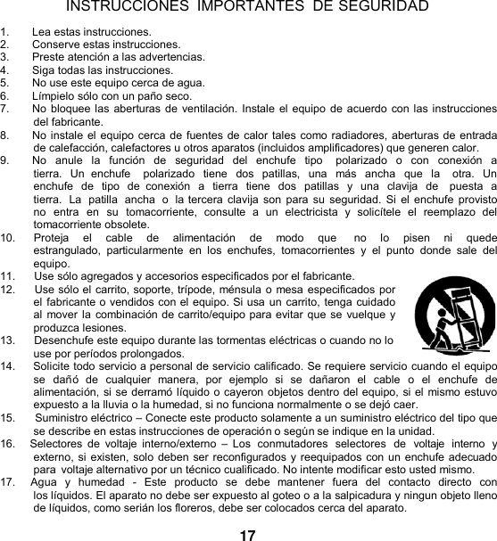   INSTRUCCIONES IMPORTANTES  DE SEGURIDAD  1. Lea estas instrucciones. 2.  Conserve estas instrucciones. 3.  Preste atención a las advertencias. 4.  Siga todas las instrucciones. 5. No use este equipo cerca de agua. 6.  Límpielo sólo con un paño seco. 7. No bloquee las aberturas de ventilación. Instale el equipo de acuerdo con las instrucciones del fabricante. 8. No instale el equipo cerca de fuentes de calor tales como radiadores, aberturas de entrada de calefacción, calefactores u otros aparatos (incluidos amplificadores) que generen calor. 9. No  anule  la  función  de  seguridad  del enchufe  tipo    polarizado  o  con  conexión  a tierra.  Un  enchufe    polarizado  tiene  dos  patillas,  una  más  ancha  que  la    otra. Un enchufe  de  tipo  de  conexión  a  tierra  tiene  dos  patillas  y  una  clavija  de   puesta  a tierra.  La  patilla  ancha  o  la tercera clavija  son para  su seguridad. Si el enchufe provisto no  entra  en  su  tomacorriente,  consulte  a  un  electricista  y  solicítele  el  reemplazo  del tomacorriente obsolete. 10.      Proteja    el    cable    de    alimentación    de    modo    que      no    lo    pisen    ni    quede  estrangulado,  particularmente  en  los  enchufes,  tomacorrientes y el punto  donde  sale  del equipo. 11.      Use sólo agregados y accesorios especificados por el fabricante. 12.     Use sólo el carrito, soporte, trípode, ménsula o mesa especificados por el fabricante o vendidos con el equipo. Si usa un carrito, tenga cuidado al mover la combinación de carrito/equipo para evitar que se vuelque y produzca lesiones. 13.      Desenchufe este equipo durante las tormentas eléctricas o cuando no lo use por períodos prolongados. 14.     Solicite todo servicio a personal de servicio calificado. Se requiere servicio cuando el equipo se  dañó  de  cualquier  manera,  por  ejemplo  si  se  dañaron  el  cable  o  el  enchufe  de alimentación, si se derramó líquido o cayeron objetos dentro del equipo, si el mismo estuvo expuesto a la lluvia o la humedad, si no funciona normalmente o se dejó caer. 15.      Suministro eléctrico – Conecte este producto solamente a un suministro eléctrico del tipo que se describe en estas instrucciones de operación o según se indique en la unidad. 16.    Selectores  de  voltaje  interno/externo  –  Los  conmutadores  selectores  de  voltaje  interno  y externo, si existen, solo deben ser reconfigurados y reequipados con un enchufe adecuado para  voltaje alternativo por un técnico cualificado. No intente modificar esto usted mismo. 17.    Agua  y  humedad  -  Este  producto  se  debe  mantener  fuera  del  contacto  directo  con los líquidos. El aparato no debe ser expuesto al goteo o a la salpicadura y ningun objeto lleno de líquidos, como serián los floreros, debe ser colocados cerca del aparato.  17 