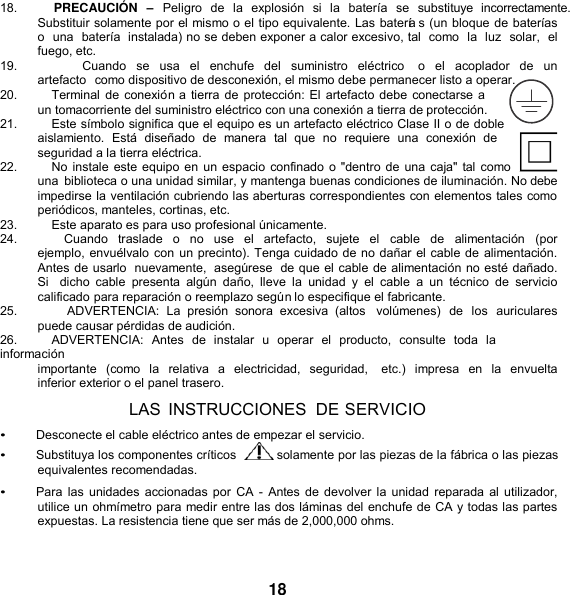   18.          PRECAUCIÓ N  –  Peligro  de  la  explosión  si  la  batería  se  substituye  incorrectamente. Substituir solamente por el mismo o el tipo equivalente. Las batería s (un bloque de baterías o  una  batería  instalada) no se deben exponer a calor excesivo, tal  como  la  luz  solar,  el fuego, etc. 19.                  Cuando  se  usa  el  enchufe  del  suministro  eléctrico    o  el acoplador de  un artefacto  como dispositivo de desconexión, el mismo debe permanecer listo a operar. 20.          Terminal de conexión a tierra de protección: El artefacto debe conectarse a un tomacorriente del suministro eléctrico con una conexión a tierra de protección. 21.          Este símbolo significa que el equipo es un artefacto eléctrico Clase II o de doble aislamiento.  Está  diseñado  de  manera  tal  que  no  requiere  una  conexión  de seguridad a la tierra eléctrica. 22.          No instale este equipo en un espacio confinado o &quot;dentro de una caja&quot; tal como una  biblioteca o una unidad similar, y mantenga buenas condiciones de iluminación. No debe impedirse la ventilación cubriendo las aberturas correspondientes con elementos tales como periódicos, manteles, cortinas, etc. 23.          Este aparato es para uso profesional únicamente. 24.          Cuando  traslade  o  no  use  el  artefacto,  sujete  el   cable  de  alimentación  (por  ejemplo, envuélvalo con un precinto). Tenga cuidado de no dañar el cable de alimentación. Antes de usarlo  nuevamente,  asegúrese  de que el cable de alimentación no esté dañado. Si   dicho  cable  presenta  algún  daño,  lleve  la unidad y el  cable  a  un  técnico  de  servicio calificado para reparación o reemplazo según lo especifique el fabricante. 25.                ADVERTENCIA:  La  presión  sonora  excesiva  (altos  volúmenes)  de  los  auriculares puede causar pérdidas de audición. 26.          ADVERTENCIA:  Antes  de  instalar  u  operar  el  producto,  consulte  toda  la  información importante  (como  la  relativa  a  electricidad,  seguridad,    etc.)  impresa  en  la envuelta inferior exterior o el panel trasero. LAS  INSTRUCCIONES  DE SERVICIO • Desconecte el cable eléctrico antes de empezar el servicio. • Substituya los componentes críticos   solamente por las piezas de la fábrica o las piezas equivalentes recomendadas. • Para las  unidades accionadas por CA -  Antes de devolver la unidad reparada al utilizador, utilice un ohmímetro para medir entre las dos láminas del enchufe de CA y todas las partes expuestas. La resistencia tiene que ser más de 2,000,000 ohms.   18 