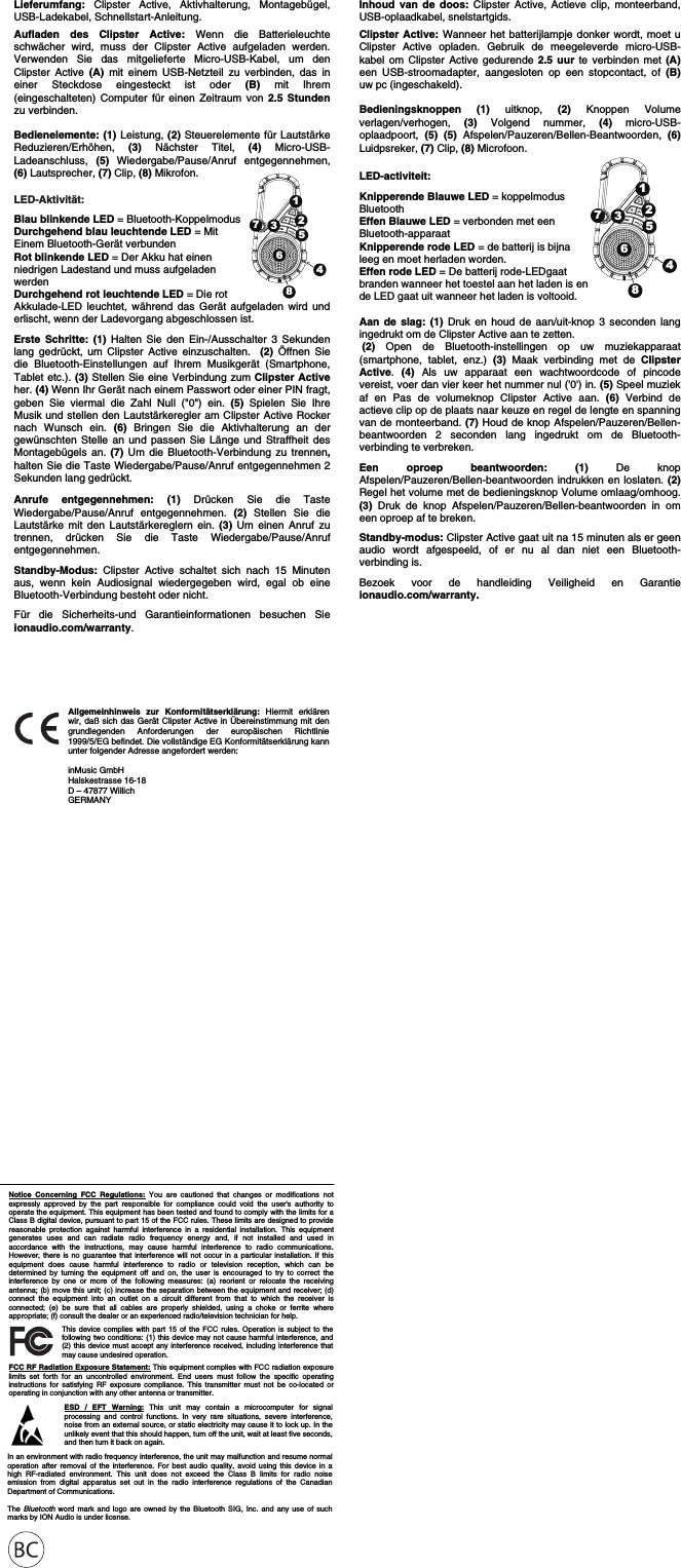                                                          Notice Concerning FCC Regulations: You are cautioned that changes or modifications not expressly approved by the part responsible for compliance could void the user&apos;s authority to operate the equipment. This equipment has been tested and found to comply with the limits for a Class B digital device, pursuant to part 15 of the FCC rules. These limits are designed to provide reasonable protection against harmful interference in a residential installation. This equipment generates uses and can radiate radio frequency energy and, if not installed and used in accordance with the instructions, may cause harmful interference to radio communications. However, there is no guarantee that interference will not occur in a particular installation. If this equipment does cause harmful interference to radio or television reception, which can be determined by turning the equipment off and on, the user is encouraged to try to correct the interference by one or more of the following measures: (a) reorient or relocate the receiving antenna; (b) move this unit; (c) increase the separation between the equipment and receiver; (d) connect the equipment into an outlet on a circuit different from that to which the receiver is connected; (e) be sure that all cables are properly shielded, using a choke or ferrite where appropriate; (f) consult the dealer or an experienced radio/television technician for help. ESD / EFT Warning: This unit may contain a microcomputer for signal processing and control functions. In very rare situations, severe interference, noise from an external source, or static electricity may cause it to lock up. In the unlikely event that this should happen, turn off the unit, wait at least five seconds, and then turn it back on again.  In an environment with radio frequency interference, the unit may malfunction and resume normal operation after removal of the interference. For best audio quality, avoid using this device in a high RF-radiated environment. This unit does not exceed the Class B limits for radio noise emission from digital apparatus set out in the radio interference regulations of the Canadian Department of Communications.   The  Bluetooth word mark and logo are owned by the Bluetooth SIG, Inc. and any use of such marks by ION Audio is under license.  This device complies with part 15 of the FCC rules. Operation is subject to the following two conditions: (1) this device may not cause harmful interference, and (2) this device must accept any interference received, including interference that may cause undesired operation.  FCC RF Radiation Exposure Statement: This equipment complies with FCC radiation exposure limits set forth for an uncontrolled environment. End users must follow the specific operating instructions for satisfying RF exposure compliance. This transmitter must not be co-located or operating in conjunction with any other antenna or transmitter. Inhoud van de doos: Clipster Active, Actieve clip, monteerband, USB-oplaadkabel, snelstartgids.  Clipster Active: Wanneer het batterijlampje donker wordt, moet u Clipster Active opladen. Gebruik de meegeleverde micro-USB-kabel om Clipster Active gedurende 2.5 uur te verbinden met (A) een USB-stroomadapter, aangesloten op een stopcontact, of (B) uw pc (ingeschakeld).   Bedieningsknoppen (1) uitknop, (2) Knoppen Volume verlagen/verhogen,  (3) Volgend nummer, (4) micro-USB-oplaadpoort,  (5) (5) Afspelen/Pauzeren/Bellen-Beantwoorden, (6) Luidpsreker, (7) Clip, (8) Microfoon.  LED-activiteit:   Knipperende Blauwe LED = koppelmodus  Bluetooth Effen Blauwe LED = verbonden met een  Bluetooth-apparaat Knipperende rode LED = de batterij is bijna  leeg en moet herladen worden.  Effen rode LED = De batterij rode-LEDgaat  branden wanneer het toestel aan het laden is en  de LED gaat uit wanneer het laden is voltooid.  Aan de slag: (1) Druk en houd de aan/uit-knop 3 seconden lang ingedrukt om de Clipster Active aan te zetten.   (2)  Open de Bluetooth-instellingen op uw muziekapparaat (smartphone, tablet, enz.) (3)  Maak verbinding met de Clipster Active.  (4)  Als uw apparaat een wachtwoordcode of pincode vereist, voer dan vier keer het nummer nul (&apos;0&apos;) in. (5) Speel muziek af en Pas de volumeknop Clipster Active aan. (6) Verbind de actieve clip op de plaats naar keuze en regel de lengte en spanning van de monteerband. (7) Houd de knop Afspelen/Pauzeren/Bellen-beantwoorden 2 seconden lang ingedrukt om de Bluetooth-verbinding te verbreken.  Een oproep beantwoorden: (1)  De knop Afspelen/Pauzeren/Bellen-beantwoorden indrukken en loslaten. (2) Regel het volume met de bedieningsknop Volume omlaag/omhoog. (3) Druk de knop Afspelen/Pauzeren/Bellen-beantwoorden in om een oproep af te breken.  Standby-modus: Clipster Active gaat uit na 15 minuten als er geen audio wordt afgespeeld, of er nu al dan niet een Bluetooth-verbinding is.   Bezoek voor de handleiding Veiligheid en Garantie ionaudio.com/warranty.     Lieferumfang: Clipster Active, Aktivhalterung, Montagebügel, USB-Ladekabel, Schnellstart-Anleitung.  Aufladen des Clipster Active: Wenn die Batterieleuchte schwächer wird, muss der Clipster Active aufgeladen werden. Verwenden Sie das mitgelieferte Micro-USB-Kabel, um den Clipster Active (A) mit einem USB-Netzteil zu verbinden, das in einer Steckdose eingesteckt ist oder (B) mit Ihrem (eingeschalteten) Computer für einen Zeitraum von 2.5 Stundenzu verbinden.   Bedienelemente: (1) Leistung, (2) Steuerelemente für Lautstärke Reduzieren/Erhöhen,  (3) Nächster Titel, (4) Micro-USB-Ladeanschluss,  (5) Wiedergabe/Pause/Anruf entgegennehmen, (6) Lautsprecher, (7) Clip, (8) Mikrofon.   LED-Aktivität: Blau blinkende LED = Bluetooth-Koppelmodus Durchgehend blau leuchtende LED = Mit  Einem Bluetooth-Gerät verbunden Rot blinkende LED = Der Akku hat einen  niedrigen Ladestand und muss aufgeladen  werden Durchgehend rot leuchtende LED = Die rot  Akkulade-LED leuchtet, während das Gerät aufgeladen wird und erlischt, wenn der Ladevorgang abgeschlossen ist.  Erste Schritte: (1) Halten Sie den Ein-/Ausschalter 3 Sekunden lang gedrückt, um Clipster Active einzuschalten.  (2) Öffnen Sie die Bluetooth-Einstellungen auf Ihrem Musikgerät (Smartphone, Tablet etc.). (3) Stellen Sie eine Verbindung zum Clipster Active her. (4) Wenn Ihr Gerät nach einem Passwort oder einer PIN fragt, geben Sie viermal die Zahl Null (&quot;0&quot;) ein. (5) Spielen Sie Ihre Musik und stellen den Lautstärkeregler am Clipster Active Rocker nach Wunsch ein. (6)  Bringen Sie die Aktivhalterung an der gewünschten Stelle an und passen Sie Länge und Straffheit des Montagebügels an. (7)  Um die Bluetooth-Verbindung zu trennen, halten Sie die Taste Wiedergabe/Pause/Anruf entgegennehmen 2 Sekunden lang gedrückt.  Anrufe entgegennehmen: (1) Drücken Sie die Taste Wiedergabe/Pause/Anruf entgegennehmen. (2)  Stellen Sie die Lautstärke mit den Lautstärkereglern ein. (3) Um einen Anruf zu trennen, drücken Sie die Taste Wiedergabe/Pause/Anruf entgegennehmen.  Standby-Modus: Clipster Active schaltet sich nach 15 Minuten aus, wenn kein Audiosignal wiedergegeben wird, egal ob eine Bluetooth-Verbindung besteht oder nicht.   Für die Sicherheits-und Garantieinformationen besuchen Sie ionaudio.com/warranty.    1237546812375468Allgemeinhinweis zur Konformitätserklärung: Hiermit erklären wir, daß sich das Gerät Clipster Active in Übereinstimmung mit den grundlegenden Anforderungen der europäischen Richtlinie 1999/5/EG befindet. Die vollständige EG Konformitätserklärung kann unter folgender Adresse angefordert werden:  inMusic GmbH Halskestrasse 16-18 D – 47877 Willich GERMANY 