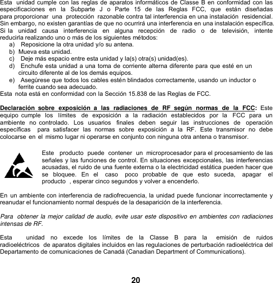   Esta  unidad cumple con las reglas de aparatos informáticos de Classe B en conformidad con las especificaciones  en  la  Subparte  J  o  Parte  15 de  las  Reglas  FCC, que  están  diseñadas para proporcionar  una  protección  razonable contra tal interferencia en una instalación  residencial. Sin embargo, no existen garantías de que no ocurrirá una interferencia en una instalación específica. Si la  unidad   causa  interferencia   en  alguna   recepción   de  radio  o    de  televisión,   intente  reducirla realizando uno o más de los siguientes métodos: a)   Reposicione la otra unidad y/o su antena. b)  Mueva esta unidad. c)    Deje más espacio entre esta unidad y la(s) otra(s) unidad(es). d)   Enchufe esta unidad a una toma de corriente alterna diferente para que esté en un circuito diferente al de los demás equipos. e)   Asegúrese que todos los cables estén blindados correctamente, usando un inductor o ferrite cuando sea adecuado. Esta  nota está en conformidad con la Sección 15.838 de las Reglas de FCC.  Declaración  sobre  exposición  a  las  radiaciones  de  RF  según  normas  de  la  FCC:  Este equipo  cumple  los  límites    de  exposición  a  la  radiación  establecidos por  la    FCC  para  un ambiente  no  controlado. Los  usuarios   finales  deben  seguir  las  instrucciones  de    operación  específicas    para  satisfacer  las  normas  sobre  exposición  a  la  RF.  Este  transmisor  no debe colocarse en el mismo lugar ni operarse en conjunto con ninguna otra antena o transmisor.  Este   producto  puede  contener  un  microprocesador para el procesamiento de las señales y las funciones de control. En situaciones  excepcionales, las interferencias acusadas, el ruido de una fuente externa o la electricidad estática pueden hacer que se  bloquee. En  el    caso    poco  probable  de  que  esto  suceda,    apagar    el producto  , esperar cinco segundos y volver a encenderlo.  En  un ambiente con interferencia de radiofrecuencia, la unidad puede funcionar incorrectamente y reanudar el funcionamiento normal después de la desaparición de la interferencia.  Para  obtener la mejor calidad de audio, evite usar este dispositivo en ambientes con radiaciones intensas de RF.  Esta      unidad  no  excede  los  límites  de  la  Classe  B  para  la    emisión  de  ruidos radioeléctricos  de aparatos digitales incluidos en las regulaciones de perturbación radioeléctrica del Departamento de comunicaciones de Canadá (Canadian Department of Communications).   20 