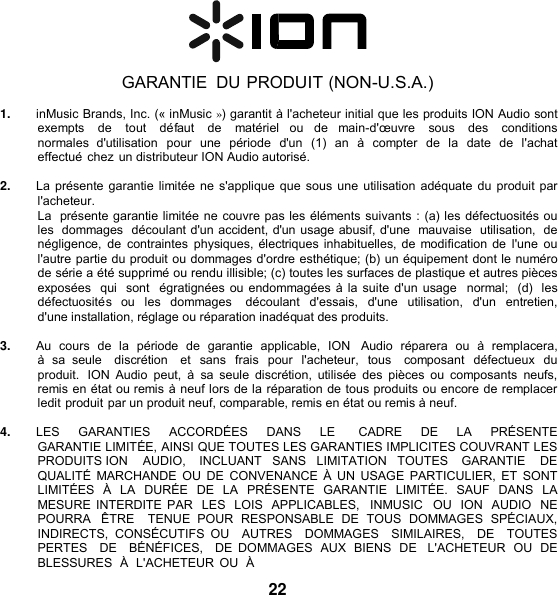    GARANTIE  DU PRODUIT (NON-U.S.A.)  1. inMusic Brands, Inc. (« inMusic ») garantit à l&apos;acheteur initial que les produits ION Audio sont exempts    de    tout    défaut    de   matériel  ou de  main-d&apos;œuvre    sous    des    conditions  normales  d&apos;utilisation  pour  une  période  d&apos;un  (1)  an  à  compter  de la date  de  l&apos;achat effectué chez un distributeur ION Audio autorisé.  2. La présente garantie limitée ne s&apos;applique que sous une utilisation adéquate du produit par l&apos;acheteur. La  présente garantie limitée ne couvre pas les éléments suivants : (a) les défectuosités ou les  dommages  découlant d&apos;un accident, d&apos;un usage abusif, d&apos;une  mauvaise  utilisation, de négligence,  de  contraintes  physiques, électriques inhabituelles, de modification de  l&apos;une  ou l&apos;autre partie du produit ou dommages d&apos;ordre esthétique; (b) un équipement dont le numéro de série a été supprimé ou rendu illisible; (c) toutes les surfaces de plastique et autres pièces exposées  qui  sont  égratignées ou endommagées à la suite d&apos;un usage  normal;  (d)  les défectuosités  ou  les  dommages    découlant  d&apos;essais,  d&apos;une  utilisation,  d&apos;un entretien,  d&apos;une installation, réglage ou réparation inadéquat des produits.  3. Au  cours  de  la  période  de  garantie  applicable,  ION   Audio  réparera ou  à  remplacera, à  sa  seule    discrétion   et sans  frais  pour  l&apos;acheteur,  tous    composant  défectueux du produit.  ION  Audio  peut,  à  sa seule  discrétion,  utilisée  des  pièces  ou  composants  neufs, remis en état ou remis à neuf lors de la réparation de tous produits ou encore de remplacer ledit produit par un produit neuf, comparable, remis en état ou remis à neuf.  4. LES    GARANTIES    ACCORDÉES    DANS    LE      CADRE    DE    LA    PRÉSENTE  GARANTIE LIMITÉE, AINSI QUE TOUTES LES GARANTIES IMPLICITES COUVRANT LES PRODUITS ION    AUDIO,    INCLUANT   SANS   LIMITATION   TOUTES    GARANTIE    DE   QUALITÉ MARCHANDE  OU DE  CONVENANCE  À UN USAGE PARTICULIER, ET  SONT LIMITÉES  À  LA  DURÉE  DE LA  PRÉSENTE  GARANTIE  LIMITÉE.  SAUF  DANS  LA MESURE INTERDITE PAR  LES  LOIS  APPLICABLES,   INMUSIC  OU ION  AUDIO  NE POURRA  ÊTRE    TENUE  POUR  RESPONSABLE  DE  TOUS  DOMMAGES  SPÉCIAUX, INDIRECTS,  CONSÉCUTIFS  OU    AUTRES    DOMMAGES    SIMILAIRES,    DE    TOUTES  PERTES    DE   BÉNÉFICES,   DE DOMMAGES  AUX  BIENS  DE   L&apos;ACHETEUR  OU DE BLESSURES  À  L&apos;ACHETEUR  OU  À 22 