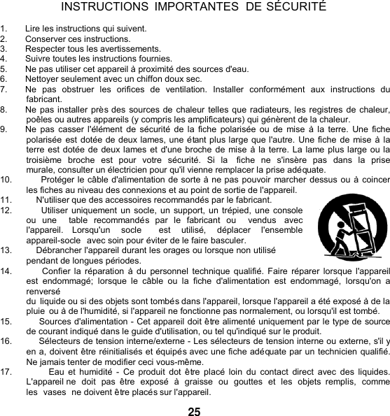   INSTRUCTIONS  IMPORTANTES DE SÉCURITÉ  1.  Lire les instructions qui suivent. 2.  Conserver ces instructions. 3.  Respecter tous les avertissements. 4.  Suivre toutes les instructions fournies. 5. Ne pas utiliser cet appareil à proximité des sources d&apos;eau. 6.  Nettoyer seulement avec un chiffon doux sec. 7.  Ne  pas  obstruer  les  orifices  de  ventilation.  Installer  conformément  aux  instructions  du fabricant. 8. Ne pas installer près des sources de chaleur telles que radiateurs, les registres de chaleur, poêles ou autres appareils (y compris les amplificateurs) qui génèrent de la chaleur. 9. Ne pas casser l&apos;élément de sécurité de la fiche polarisée  ou de  mise  à la terre. Une fiche polarisée est dotée de deux lames, une étant plus large que l&apos;autre. Une fiche de mise à la terre est dotée de deux lames et d&apos;une broche de mise à la terre. La lame plus large ou la troisième  broche  est  pour  votre  sécurité.  Si  la    fiche  ne  s&apos;insère  pas  dans la  prise murale, consulter un électricien pour qu&apos;il vienne remplacer la prise adéquate. 10.         Protéger le câble d&apos;alimentation de sorte à ne pas pouvoir marcher dessus ou à coincer les fiches au niveau des connexions et au point de sortie de l&apos;appareil. 11.          N&apos;utiliser que des accessoires recommandés par le fabricant. 12.          Utiliser uniquement un socle, un support, un trépied, une console ou  une    table  recommandés  par  le  fabricant  ou    vendus  avec l&apos;appareil.  Lorsqu&apos;un  socle    est  utilisé,  déplacer  l&apos;ensemble  appareil-socle  avec soin pour éviter de le faire basculer. 13.          Débrancher l&apos;appareil durant les orages ou lorsque non utilisé pendant de longues périodes. 14.          Confier la réparation à du  personnel technique qualifié.  Faire  réparer  lorsque l&apos;appareil est  endommagé;  lorsque  le  câble  ou  la fiche  d&apos;alimentation  est  endommagé,  lorsqu&apos;on  a renversé du  liquide ou si des objets sont tombés dans l&apos;appareil, lorsque l&apos;appareil a été exposé à de la pluie  ou à de l&apos;humidité, si l&apos;appareil ne fonctionne pas normalement, ou lorsqu&apos;il est tombé. 15.          Sources d&apos;alimentation - Cet appareil doit être alimenté uniquement par le type de source de courant indiqué dans le guide d&apos;utilisation, ou tel qu&apos;indiqué sur le produit. 16.          Sélecteurs de tension interne/externe - Les sélecteurs de tension interne ou externe, s&apos;il y en a, doivent être réinitialisés et équipés avec une fiche adéquate par un technicien qualifié. Ne jamais tenter de modifier ceci vous-même. 17.                  Eau  et  humidité  -  Ce  produit dot être placé  loin  du  contact  direct  avec  des  liquides. L&apos;appareil ne  doit  pas  être  exposé  à  graisse  ou  gouttes et  les  objets  remplis,  comme les  vases  ne doivent être placés sur l&apos;appareil.  25 