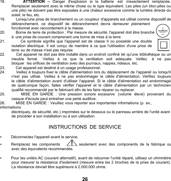   18.                  ATTENTION  – Danger  d&apos;explosion  si la  batterie   est   inexactement  remplacée. Remplacer seulement avec la même chose ou le type équivalent. Les piles (un bloc-piles ou une pile) ne doivent pas être exposées à une chaleur excessive comme la lumière directe du soleil, le feu, etc. 19.          Lorsqu&apos;une prise de branchement ou un coupleur d&apos;appareils est utilisé comme dispositif de débranchement,  ce  dispositif  de  débranchement  devra  demeurer  pleinement fonctionnel avec raccordement à la masse. 20.          Borne de terre de protection : Par mesure de sécurité, l&apos;appareil doit être branché      à  une prise de courant comprenant une borne de mise à la terre. 21.              Ce symbole  signifie  que  l&apos;appareil  est de classe II  ou possède une double isolation électrique.  Il  est conçu de  manière à ce  que l&apos;utilisation d&apos;une  prise  de terre ou de masse n&apos;est pas requise. 22.         Cet appareil ne doit pas être installé dans un endroit confiné tel qu&apos;une bibliothèque ou un meuble  fermé.    Veillez  à  ce  que la  ventilation  soit  adéquate.  Veillez    à  ne pas bloquer  les orifices de ventilation avec des journaux, nappes, rideaux, etc. 23.          Cet appareil est destiné à un usage professionnel. 24.         Veillez à toujours fixer le câble d&apos;alimentation lors du déplacement de l&apos;appareil ou lorsqu&apos;il n&apos;est  pas  utilisé.   Veillez  à  ne pas  endommager  le  câble d&apos;alimentation.  Vérifiez  toujours le câble  d&apos;alimentation  avant  d&apos;utiliser  l&apos;appareil. Si le câble d&apos;alimentation  est endommagé de  quelconque  façon,  faites  vérifier  l&apos;appareil  et  le  câble  d&apos;alimentation  par un technicien qualifié recommandé par le fabricant afin de les faire réparer ou replacer. 25.                 MISE  EN  GARDE  :  Une  pression  sonore  excessive   (volume  élevé)  provenant  du casque d&apos;écoute peut entraîner une perte auditive. 26.          MISE EN GARDE : Veuillez vous reporter aux importantes informations (p. ex., informations électriques, de sécurité, etc.) imprimées sur le dessous ou le panneau arrière de l&apos;unité avant de procéder à son installation ou à son utilisation.  INSTRUCTIONS  DE SERVICE  • Déconnectez l&apos;appareil avant le service. • Remplacez  les  components       seulement  avec  des  components  de  la  fabrique  ou avec des équivalents recommandés.  • Pour les unités AC (courant alternatif), avant de retourner l&apos;unité réparé, utilisez un ohmmètre pour mesurer la résistance d&apos;isolement (mesure entre les 2 broches de la prise de courant). La résistance devrait être supérieure à 2.000.000 ohms.  26 