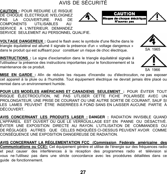   AVIS DE SÉCURITÉ  CAUTION :  POUR REDUIRE LE  RISQUE DE CHOQUE ELECTRIQUE  N&apos;ELOIGNEZ PAS     LA     COUVERTURE.    PAS     DE COMPONENTS  UTILISABLES  AU SERVICE   A   L&apos;INTERIEUR.   DEMANDEZ SERVICE  SEULEMENT AU PERSONNEL QUALIFIE.  VOLTAGE DANGEREUX : Quand le flash avec le symbole d&apos;une flèche dans le triangle équilatéral est allumé il signale la présence d&apos;un « voltage dangereux » dans le produit qui est suffisant pour  constituer un risque de choc électrique.  INSTRUCTIONS  : Le signe d&apos;exclamation dans le triangle équilatéral signale à l&apos;utilisateur la présence des instructions importantes pour le fonctionnement et la maintenance de ce produit.        SA  1965  SA  1966 MISE  EN  GARDE  :  Afin  de  réduire  les  risques  d&apos;incendie  ou  d&apos;électrocution, ne pas  exposer cet appareil à la pluie ou à l&apos;humidité. Tout équipement électrique ne devrait jamais être placé ou remisé dans un environnement humide.  POUR LES MODÈLES AMÉRICAINS ET CANADIENS  SEULEMENT  :  POUR  ÉVITER  TOUT RISQUE   ÉLECTROCUTION,   NE   PAS   UTLISER   CETTE   FICHE   POLARISÉE   AVEC   UN PROLONGATEUR, UNE PRISE DE COURANT OU UNE AUTRE SORTIE DE COURANT, SAUF SI LES  LAMES  PEUVENT  ÊTRE  INSERRÉES À FOND SANS EN LAISSER AUCUNE  PARTIE  À DÉCOUVERT.  AVIS  CONCERNANT  LES  PRODUITS  LASER  : DANGER  :  RADIATION  INVISIBLE  QUAND L&apos;APPAREIL  EST OUVERT OU QUE LE  VERROUILLAGE EST EN  PANNE  OU  DÉSACTIVÉ. ÉVITER  UNE  EXPOSITION  DIRECTE  AU  RAYON.  L&apos;UTILISATION  DE    COMMANDES  OU DE RÉGLAGES   AUTRES   QUE   CELLES INDIQUÉES CI-DESSUS PEUVENT AVOIR   COMME CONSÉQUENCE UNE EXPOSITION DANGEREUSE DE RADIATION.  AVIS CONCERNANT LA RÉ GLEMENTATION FCC    (Commission  Fédérale   américaine  des Communications ou CCE): Cet équipement génère et utilise de l&apos;énergie sur des fréquences radio et  peut  causer    des  interférences à la  réception  des  programmes  radio    et    télévision  si vous  ne l&apos;utilisez  pas  dans  une  stricte  concordance  avec  les  procédures  détaillées  dans  ce  guide  de fonctionnement.  27 