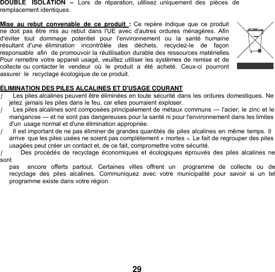 DOUBLE   ISOLATION  – Lors  de  réparation,  utilisez  uniquement  des  pièces de  remplacement identiques.  Mise  au  rebut  convenable  de ce  produit  : Ce repère  indique  que  ce  produit ne  doit  pas  être  mis  au  rebut  dans  l&apos;UE  avec  d&apos;autres  ordures  ménagères.  Afin d&apos;éviter  tout  dommage  potentiel  pour  l&apos;environnement  ou la  santé  humaine résultant  d&apos;une  élimination    incontrôlée    des    déchets,    recyclez-le    de    façon  responsable  afin  de promouvoir la réutilisation durable des ressources matérielles. Pour remettre votre appareil usagé, veuillez utiliser les systèmes de remise  et de collecte ou contacter le  vendeur  où  le  produit  a  été  acheté.  Ceux-ci  pourront  assurer  le  recyclage écologique de ce produit.  ÉLIMINATION DES PILES ALCALINES ET D&apos;USAGE COURANT ƒ      Les piles alcalines peuvent être éliminées en toute sécurité dans les ordures domestiques. Ne jetez  jamais les piles dans le feu, car elles pourraient exploser. ƒ      Les piles alcalines sont composées principalement de métaux communs — l&apos;acier, le zinc et le manganèse — et ne sont pas dangereuses pour la santé ni pour l&apos;environnement dans les limites d&apos;un  usage normal et d&apos;une élimination appropriée. ƒ      Il est important de ne pas éliminer de grandes quantités de piles alcalines en même temps. Il arrive  que les piles usées ne soient pas complètement « mortes ». Le fait de regrouper des piles usagées peut créer un contact et, de ce fait, compromettre votre sécurité. ƒ      Des  procédés de  recyclage  économiques et  écologiques  éprouvés  des  piles  alcalines ne sont pas    encore  offerts  partout.  Certaines  villes  offrent  un   programme  de  collecte  ou  de recyclage  des  piles  alcalines.  Communiquez  avec  votre  municipalité  pour  savoir  si un  tel programme existe dans votre région.         29 