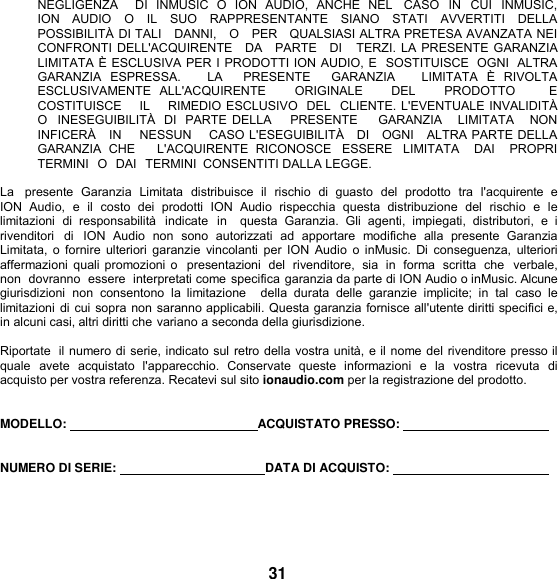 NEGLIGENZA      DI  INMUSIC  O  ION  AUDIO,  ANCHE  NEL   CASO  IN CUI  INMUSIC, ION  AUDIO  O  IL  SUO  RAPPRESENTANTE  SIANO  STATI  AVVERTITI  DELLA POSSIBILITÀ DI TALI   DANNI,   O   PER   QUALSIASI ALTRA PRETESA AVANZATA NEI   CONFRONTI DELL&apos;ACQUIRENTE   DA   PARTE   DI   TERZI. LA PRESENTE GARANZIA LIMITATA È ESCLUSIVA PER I PRODOTTI ION AUDIO, E  SOSTITUISCE  OGNI  ALTRA GARANZIA  ESPRESSA.      LA    PRESENTE    GARANZIA      LIMITATA  È  RIVOLTA ESCLUSIVAMENTE  ALL&apos;ACQUIRENTE      ORIGINALE      DEL      PRODOTTO        E   COSTITUISCE    IL    RIMEDIO ESCLUSIVO  DEL  CLIENTE. L&apos;EVENTUALE INVALIDITÀ O  INESEGUIBILITÀ  DI  PARTE DELLA     PRESENTE     GARANZIA   LIMITATA    NON   INFICERÀ   IN    NESSUN    CASO L&apos;ESEGUIBILITÀ   DI   OGNI   ALTRA PARTE DELLA GARANZIA  CHE      L&apos;ACQUIRENTE  RICONOSCE  ESSERE  LIMITATA    DAI    PROPRI TERMINI  O  DAI  TERMINI  CONSENTITI DALLA LEGGE.  La   presente  Garanzia  Limitata  distribuisce  il  rischio  di  guasto  del  prodotto  tra  l&apos;acquirente  e ION  Audio,  e  il  costo  dei  prodotti  ION  Audio  rispecchia  questa  distribuzione  del  rischio  e  le limitazioni  di  responsabilità  indicate  in    questa  Garanzia.  Gli  agenti,  impiegati,  distributori,  e  i  rivenditori  di  ION  Audio  non  sono  autorizzati  ad  apportare  modifiche  alla  presente  Garanzia Limitata, o fornire ulteriori garanzie  vincolanti per ION  Audio  o inMusic.  Di  conseguenza, ulteriori affermazioni quali promozioni o  presentazioni  del  rivenditore,  sia  in  forma  scritta  che  verbale, non dovranno  essere  interpretati come specifica garanzia da parte di ION Audio o inMusic. Alcune giurisdizioni  non  consentono  la  limitazione    della  durata  delle  garanzie  implicite;  in  tal  caso  le limitazioni di cui sopra non saranno applicabili. Questa garanzia fornisce all&apos;utente diritti specifici e, in alcuni casi, altri diritti che variano a seconda della giurisdizione.  Riportate  il numero di serie, indicato sul retro della vostra unità, e il nome del rivenditore presso il quale  avete  acquistato  l&apos;apparecchio.  Conservate  queste  informazioni  e  la  vostra  ricevuta  di acquisto per vostra referenza. Recatevi sul sito ionaudio.com per la registrazione del prodotto.  MODELLO:      ACQUISTATO PRESSO:      NUMERO DI SERIE:    DATA DI ACQUISTO:         31 