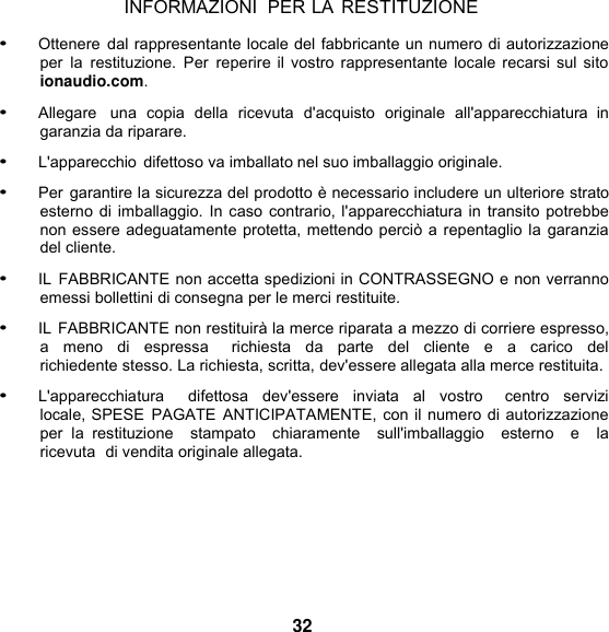 INFORMAZIONI  PER LA RESTITUZIONE  • Ottenere  dal rappresentante locale del fabbricante un numero di autorizzazione per la  restituzione.  Per  reperire il vostro rappresentante locale recarsi sul sito ionaudio.com.  • Allegare   una  copia  della  ricevuta  d&apos;acquisto  originale  all&apos;apparecchiatura  in garanzia da riparare. • L&apos;apparecchio difettoso va imballato nel suo imballaggio originale. • Per garantire la sicurezza del prodotto è necessario includere un ulteriore strato esterno di imballaggio. In caso contrario, l&apos;apparecchiatura in transito potrebbe non essere adeguatamente protetta, mettendo perciò a repentaglio la garanzia del cliente.  • IL  FABBRICANTE non accetta spedizioni in CONTRASSEGNO e non verranno emessi bollettini di consegna per le merci restituite. • IL FABBRICANTE non restituirà la merce riparata a mezzo di corriere espresso, a  meno  di  espressa    richiesta  da  parte  del  cliente  e  a  carico  del  richiedente stesso. La richiesta, scritta, dev&apos;essere allegata alla merce restituita. • L&apos;apparecchiatura    difettosa  dev&apos;essere  inviata  al  vostro    centro  servizi locale, SPESE  PAGATE ANTICIPATAMENTE, con il numero di autorizzazione per  la  restituzione    stampato    chiaramente    sull&apos;imballaggio    esterno    e    la  ricevuta  di vendita originale allegata.        32 