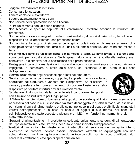   ISTRUZIONI  IMPORTANTI DI SICUREZZA 1. Leggere attentamente le istruzioni. 2.  Conservare le istruzioni. 3.  Tenere conto delle avvertenze. 4. Seguire attentamente le istruzioni. 5.  Non servirsi dell&apos;apparecchio vicino all&apos;acqua. 6.  Pulire unicamente con un panno bagnato. 7.  Non  bloccare  le  aperture  deputate  alla  ventilazione.  Installare  secondo  le  istruzioni  del produttore. 8.  Non installare vicino a sorgenti di calore quali radiatori, diffusori di aria calda, fornelli o altri dispositivi (inclusi amplificatori) che producono calore. 9.  Non  aggirare  lo  scopo di  sicurezza  della  spina   polarizzata  o  da  messa  a  terra.  Una spina polarizzata presenta due lame di cui una è più ampia dell&apos;altra. Una spina con messa a terra presenta due lame ed un terzo dente per la messa a terra. La lama ampia o il terzo dente sono forniti per la vostra sicurezza. Se la spina in dotazione non è adatta alla vostra presa, consultare un elettricista per la sostituzione della presa obsoleta. 10.     Proteggere il cavo di alimentazione in modo che non ci si cammini sopra o che non rimanga impigliato,  in  particolare  a  livello  della  spina,  dei  ricettacoli  e  del  punto  in  cui  esce dall&apos;apparecchio. 11.      Servirsi unicamente degli accessori specificati dal produttore. 12.    Servirsi  unicamente  del  carrello,  supporto, treppiede, mensola o tavolo specificato dal produttore o venduto con il dispositivo.  Se si  utilizza  un carrello,  prestare  attenzione al  momento di spostare  l&apos;insieme carrello- dispositivo per evitare infortuni dovuti a rovesciamento. 13.      Scollegare  il  dispositivo  dalla  corrente  elettrica  durante  temporali con fulmini o se inutilizzato per lunghi periodi. 14.     Affidare la manutenzione unicamente ad apposito personale qualificato. La manutenzione è necessaria nel caso in cui il dispositivo sia stato danneggiato in qualsiasi modo, ad esempio per  danni al cavo di alimentazione o alla spina, nel caso in cui acqua o altri liquidi siano stati versati  nell&apos;apparecchio  o  in  caso  di  caduta  di  oggetti  al  suo  interno,  nel  caso  in cui  ildispositivo  sia stato esposto a pioggia o umidità, non funzioni normalmente o sia stato fatto cadere. 15.      Sorgenti di alimentazione – il prodotto va collegato unicamente a sorgenti di alimentazione del tipo descritto in queste istruzioni per l&apos;uso, o come indicato sull&apos;apparecchio. 16.    Selettori  di  voltaggio  interno/esterno  –  gli  interruttori  di  selezione  del  voltaggio  interno o  esterno,  se  presenti,  devono  essere  unicamente    azzerati  ed  equipaggiati  con  una spina adeguata per il voltaggio alternato da un tecnico della manutenzione qualificato. Non cercare di effettuare questo tipo di operazione da soli. 33 