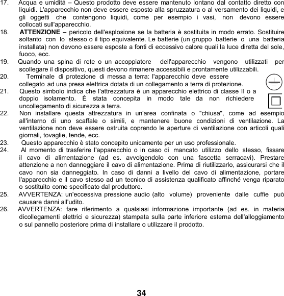   17.    Acqua e umidità – Questo prodotto deve essere mantenuto  lontano dal  contatto diretto con liquidi. L&apos;apparecchio non deve essere esposto alla spruzzatura o al versamento dei liquidi, e gli  oggetti    che    contengono  liquidi,  come  per  esempio  i  vasi,    non    devono  essere collocati sull&apos;apparecchio. 18.     ATTENZIONE – pericolo dell&apos;esplosione se la batteria è sostituita in modo errato. Sostituire soltanto  con  lo  stesso o il tipo equivalente. Le batterie (un gruppo  batterie  o  una  batteria installata) non devono essere esposte a fonti di eccessivo calore quali la luce diretta del sole, fuoco, ecc. 19.     Quando  una  spina  di  rete  o  un  accoppiatore     dell&apos;apparecchio    vengono    utilizzati    per scollegare il dispositivo, questi devono rimanere accessibili e prontamente utilizzabili. 20.          Terminale  di protezione  di messa a terra:  l&apos;apparecchio deve  essere collegato ad una presa elettrica dotata di un collegamento a terra di protezione. 21.      Questo simbolo indica che l&apos;attrezzatura è un apparecchio elettrico di classe II o a doppio   isolamento.   È   stata   concepita   in   modo   tale   da   non   richiedere  uncollegamento di sicurezza a terra. 22.     Non  installare  questa  attrezzatura  in  un&apos;area  confinata  o  &quot;chiusa&quot;,  come  ad  esempio all&apos;interno  di  uno  scaffale  o   simili,  e  mantenere  buone  condizioni  di  ventilazione.  La ventilazione non deve essere ostruita coprendo le aperture di ventilazione con articoli quali giornali, tovaglie, tende, ecc. 23.       Questo apparecchio è stato concepito unicamente per un uso professionale. 24.     Al  momento di  trasferire l&apos;apparecchio o  in  caso di  mancato  utilizzo  dello  stesso,  fissare il  cavo  di  alimentazione  (ad  es.  avvolgendolo  con  una  fascetta  serracavi).  Prestare attenzione a non danneggiare il cavo di alimentazione. Prima di riutilizzarlo, assicurarsi che il cavo  non  sia  danneggiato.  In  caso  di  danni  a  livello  del  cavo  di  alimentazione,  portare l&apos;apparecchio e il cavo stesso ad un tecnico di assistenza qualificato affinché venga riparato o sostituito come specificato dal produttore. 25.    AVVERTENZA: un&apos;eccessiva pressione audio (alto  volume)  proveniente  dalle  cuffie  può causare danni all&apos;udito. 26.     AVVERTENZA:  fare  riferimento  a  qualsiasi  informazione  importante  (ad  es.  in materia dicollegamenti elettrici e sicurezza) stampata sulla parte inferiore esterna dell&apos;alloggiamento o sul pannello posteriore prima di installare o utilizzare il prodotto.      34 