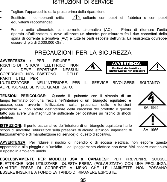   ISTRUZIONI  DI SERVICE  • Togliere l&apos;apparecchio dalla presa prima della riparazione. • Sostituire  i  componenti  critici       soltanto  con  pezzi  di    fabbrica  o  con  pezzi equivalenti raccomandati.  • Per  le  unità  alimentate  con  corrente  alternativa  (AC)    –  Prima  di  ritornare  l&apos;unità riparata all&apos;utilizzatore  si deve utilizzare un ohmetro per  misurare  fra i due  connettori  della spina  di corrente  alternativa (AC) e  tutte le parti esposte dell&apos;unità. La resistenza dovrebbe essere di più di 2.000.000 Ohm.  PRECAUZIONI  PER LA SICUREZZA  AVVERTENZA  :  PER    RIDURRE  IL RISCHIO DI      SHOCK    ELETTRICO    NON   SI      DEVE  SPOSTARE  NESSUN   COPERCHIO.  NON  ESISTONO        DELLE     PARTI     UTILI     PER L&apos;UTILIZZATORE       NELL&apos;INTERIORE.    PER    IL    SERVICE    RIVOLGERSI    SOLTANTO    AL PERSONALE SERVICE QUALIFICATO.  TENSIONI  PERICOLOSE:   Quando  il    pulsante  con  il  simbolo  di un lampo  terminato  con  una freccia  nell&apos;interiore  di  un    triangolo  equilatero  è acceso,  esso    avverte    l&apos;utilizzatore    sulla    presenza    delle    «  tensioni  pericolose  »   non  isolate  dell&apos;interiore  della  carcassa  del  prodotto e  questo fatto può avere  una magnitudine sufficiente per costituire un rischio di shock elettrico.  ISTRUZIONI: Il punto esclamativo dell&apos;interiore di un triangolo equilatero ha lo scopo di avvertire l&apos;utilizzatore sulla presenza di alcune istruzioni importanti di funzionamento e di manutenzione (di service) di questo dispositivo.  SA  1965  SA  1966  AVVERTENZA:  Per  ridurre  il  rischio  di  incendio  o  di  scossa  elettrica,  non  esporre  questo apparecchio alla pioggia o all&apos;umidità. L&apos;equipaggiamento elettrico non deve MAI essere mantenuto o riposto in ambiente umido.  ESCLUSIVAMENTE   PER   MODELLI   USA   &amp;    CANADESI:   PER    PREVENIRE    SCOSSE ELETTRICHE  NON  UTILIZZARE   QUESTA  PRESA  (POLARIZZATA)  CON  UNA  PROLUNGA, O  ALTRE    PRESE    DI    CORRENTE    A   MENO    CHE    LE    LAMINETTE    NON    POSSANO  ESSERE INSERITE A FONDO EVITANDO DI RIMANERE ESPOSTE. 35 