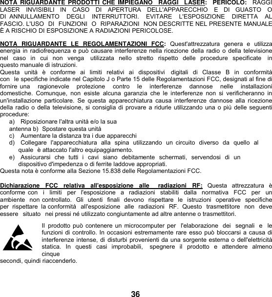   NOTA  RIGUARDANTE  PRODOTTI  CHE  IMPIEGANO   RAGGI   LASER:   PERICOLO:    RAGGI LASER   INVISIBILI   IN   CASO   DI   APERTURA   DELL&apos;APPARECCHIO   E   DI   GUASTO   O  DI  ANNULLAMENTO    DEGLI    INTERRUTTORI.    EVITARE    L&apos;ESPOSIZIONE    DIRETTA    AL  FASCIO. L&apos;USO  DI  FUNZIONI  O  RIPARAZIONI  NON DESCRITTE NEL PRESENTE MANUALE È A RISCHIO DI ESPOSIZIONE A RADIAZIONI PERICOLOSE.  NOTA  RIGUARDANTE  LE  REGOLAMENTAZIONI  FCC:  Quest&apos;attrezzatura  genera  e  utilizza energia in radiofrequenza e può causare interferenze nella ricezione della radio o della televisione nel  caso  in  cui  non  venga    utilizzata  nello  stretto  rispetto  delle  procedure  specificate   in questo manuale di istruzioni. Questa  unità  è  conforme  ai  limiti  relativi  ai  dispositivi    digitali  di  Classe  B  in conformità con  le specifiche indicate nel Capitolo J o Parte 15 delle Regolamentazioni FCC, designati al fine di fornire una    ragionevole   protezione    contro    le   interferenze   dannose   nelle    installazioni   domestiche.  Comunque,  non  esiste  alcuna  garanzia  che  le  interferenze  non  si  verificheranno  in un&apos;installazione  particolare.  Se questa apparecchiatura  causa interferenze  dannose  alla  ricezione della radio o della televisione, si consiglia di provare a ridurle utilizzando una o più delle seguenti procedure: a)   Riposizionare l&apos;altra unità e/o la sua antenna b)  Spostare questa unità c)    Aumentare la distanza tra i due apparecchi d)   Collegare  l&apos;apparecchiatura  alla  spina  utilizzando  un  circuito  diverso  da  quello  al quale  è attaccato l&apos;altro equipaggiamento. e)   Assicurarsi  che  tutti  i  cavi  siano  debitamente  schermati,  servendosi  di  un  dispositivo d&apos;impedenza o di ferrite laddove appropriati. Questa nota è conforme alla Sezione 15.838 delle Regolamentazioni FCC.  Dichiarazione  FCC  relativa  all&apos;esposizione  alle    radiazioni  RF:  Questa  attrezzatura  è conforme con   i   limiti   per  l&apos;esposizione  a   radiazioni  stabiliti   dalla  normativa  FCC  per   un  ambiente  non controllato.  Gli  utenti  finali  devono  rispettare  le  istruzioni  operative  specifiche  per  rispettare  la conformità  all&apos;esposizione  alle  radiazioni  RF.  Questo  trasmettitore  non  deve essere  situato  nei pressi né utilizzato congiuntamente ad altre antenne o trasmettitori. Il  prodotto può contenere un microcomputer per  l&apos;elaborazione  dei  segnali  e  le funzioni di controllo. In occasioni estremamente rare esso può bloccarsi a causa di interferenze intense, di disturbi provenienti da una sorgente esterna o  dell&apos;elettricità statica.  In  questi  casi  improbabili,    spegnere  il  prodotto  e  attendere  almeno cinque secondi, quindi riaccenderlo.   36 