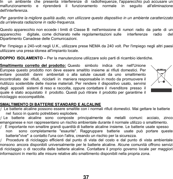 In   un  ambiente  che  presenta  interferenze  di  radiofrequenze, l&apos;apparecchio può accusare un malfunzionamento    e    riprenderà    il    funzionamento    normale    in    seguito    all&apos;eliminazione dell&apos;interferenza. Per  garantire la migliore qualità audio, non utilizzare questo dispositivo in un ambiente caratterizzato da un&apos;elevata radiazione in radio-frequenza. Questo apparecchio non eccede i limiti di Classe B  nell&apos;emissione di  rumori  radio  da  parte  di un apparecchio      digitale,  come  dichiarato  nelle  regolamentazioni  sulle      interferenze      radio      del Dipartimento Canadese delle Comunicazioni. Per  l&apos;impiego a 240-volt negli U.K., utilizzare prese NEMA da 240 volt. Per l&apos;impiego negli altri paesi utilizzare una presa idonea all&apos;impianto locale. DOPPIO  ISOLAMENTO – Per la manutenzione utilizzare solo parti di ricambio identiche. Smaltimento  corretto  del  prodotto:  Questo    simbolo   indica   che   nell&apos;Unione Europea questo prodotto non deve essere smaltito insieme ai rifiuti domestici. Per evitare   possibili   danni   ambientali  o  alla  salute  causati  da  uno   smaltimento incontrollato  dei  rifiuti,  riciclarli  in  maniera responsabile in modo da promuovere il riutilizzo sostenibile delle risorse materiali. Per  rendere  il  dispositivo usato,  servirsi degli  appositi  sistemi di reso e raccolta, oppure contattare il  rivenditore  presso  il quale  è stato  acquistato  il  prodotto. Questi può ritirare  il prodotto per  garantirne il riciclaggio ecocompatibile. SMALTIMENTO DI BATTERIE STANDARD E ALCALINE ƒ  Le batterie alcaline possono essere smaltite con i normali rifiuti domestici. Mai gettare le batterie nel  fuoco in quanto potrebbero esplodere. ƒ Le   batterie   alcaline   sono   composte   principalmente   da  metalli   comuni:   acciaio,   zinco  emanganese e non rappresentano un rischio ambientale durante il normale utilizzo o smaltimento. ƒ   È importante non smaltire grandi quantitä di batterie alcaline insieme. Le batterie usate spesso non      sono  completamente  &quot;esaurite&quot;.  Raggruppare    batterie    usate  può  portare  queste batterie&quot;vive&quot;  a contatto l&apos;una con l&apos;altra, creando un rischio per la sicurezza. ƒ  Procedure  di  riciclaggio  efficienti  dal  punto di  vista  del  costo  e  dal  punto  di  vista  ambientale nonsono  ancora disponibili universalmente per le batterie alcaline. Alcune comunità offrono servizi di riciclaggio  o di  raccolta delle batterie alcaline. Contattare il proprio governo locale per  maggiori informazioni in merito alle misure relative allo smaltimento disponibili nella propria zona.    37 