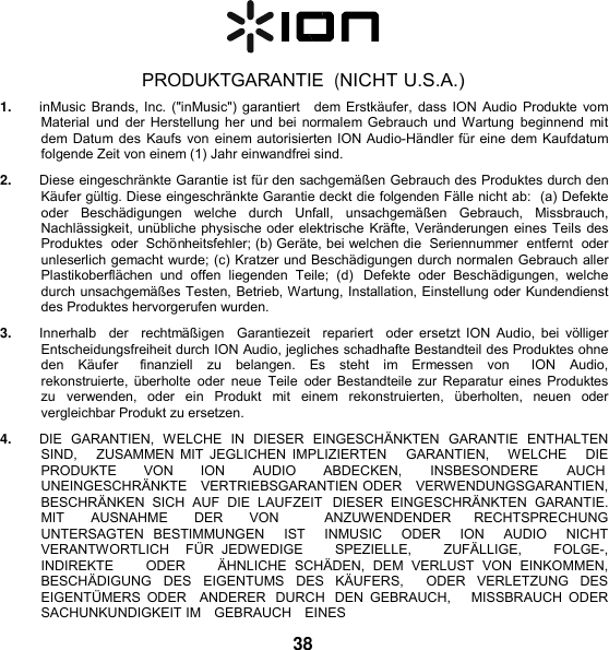    PRODUKTGARANTIE  (NICHT U.S.A.) 1. inMusic Brands, Inc. (&quot;inMusic&quot;) garantiert   dem Erstkäufer,  dass ION Audio Produkte vom Material  und  der Herstellung her und bei normalem Gebrauch und Wartung  beginnend  mit dem Datum des Kaufs von einem autorisierten ION Audio-Händler für eine dem Kaufdatum folgende Zeit von einem (1) Jahr einwandfrei sind. 2. Diese eingeschränkte Garantie ist für den sachgemäßen Gebrauch des Produktes durch den Käufer gültig. Diese eingeschränkte Garantie deckt die folgenden Fälle nicht ab:  (a) Defekte oder   Beschädigungen   welche   durch   Unfall,   unsachgemäßen   Gebrauch,   Missbrauch, Nachlässigkeit, unübliche physische oder elektrische Kräfte, Veränderungen eines Teils des Produktes  oder  Schönheitsfehler; (b) Geräte, bei welchen die  Seriennummer  entfernt  oder unleserlich gemacht wurde; (c) Kratzer und Beschädigungen durch normalen Gebrauch aller Plastikoberflächen  und  offen  liegenden  Teile;  (d)  Defekte  oder  Beschädigungen,  welche durch unsachgemäßes Testen, Betrieb, Wartung, Installation, Einstellung oder Kundendienst des Produktes hervorgerufen wurden. 3. Innerhalb   der   rechtmäßigen    Garantiezeit   repariert   oder  ersetzt  ION  Audio,  bei  völliger Entscheidungsfreiheit durch ION Audio, jegliches schadhafte Bestandteil des Produktes ohne den  Käufer    finanziell  zu  belangen. Es  steht  im  Ermessen  von    ION  Audio, rekonstruierte, überholte  oder  neue  Teile  oder Bestandteile zur Reparatur eines Produktes zu  verwenden,  oder  ein  Produkt  mit  einem  rekonstruierten,  überholten,  neuen  oder vergleichbar Produkt zu ersetzen. 4. DIE  GARANTIEN,  WELCHE  IN  DIESER  EINGESCHÄNKTEN  GARANTIE  ENTHALTEN SIND,     ZUSAMMEN MIT  JEGLICHEN  IMPLIZIERTEN     GARANTIEN,    WELCHE      DIE PRODUKTE  VON  ION  AUDIO  ABDECKEN,  INSBESONDERE  AUCH UNEINGESCHRÄNKTE   VERTRIEBSGARANTIEN ODER   VERWENDUNGSGARANTIEN, BESCHRÄNKEN  SICH  AUF  DIE  LAUFZEIT  DIESER  EINGESCHRÄNKTEN  GARANTIE. MIT  AUSNAHME  DER  VON    ANZUWENDENDER  RECHTSPRECHUNG  UNTERSAGTEN  BESTIMMUNGEN    IST    INMUSIC    ODER    ION    AUDIO    NICHT  VERANTWORTLICH    FÜR  JEDWEDIGE        SPEZIELLE,        ZUFÄLLIGE,        FOLGE-,    INDIREKTE        ODER        ÄHNLICHE  SCHÄDEN,  DEM  VERLUST  VON  EINKOMMEN, BESCHÄDIGUNG  DES  EIGENTUMS  DES  KÄUFERS,    ODER  VERLETZUNG  DES EIGENTÜMERS  ODER    ANDERER  DURCH  DEN  GEBRAUCH,      MISSBRAUCH  ODER SACHUNKUNDIGKEIT IM   GEBRAUCH    EINES  38 